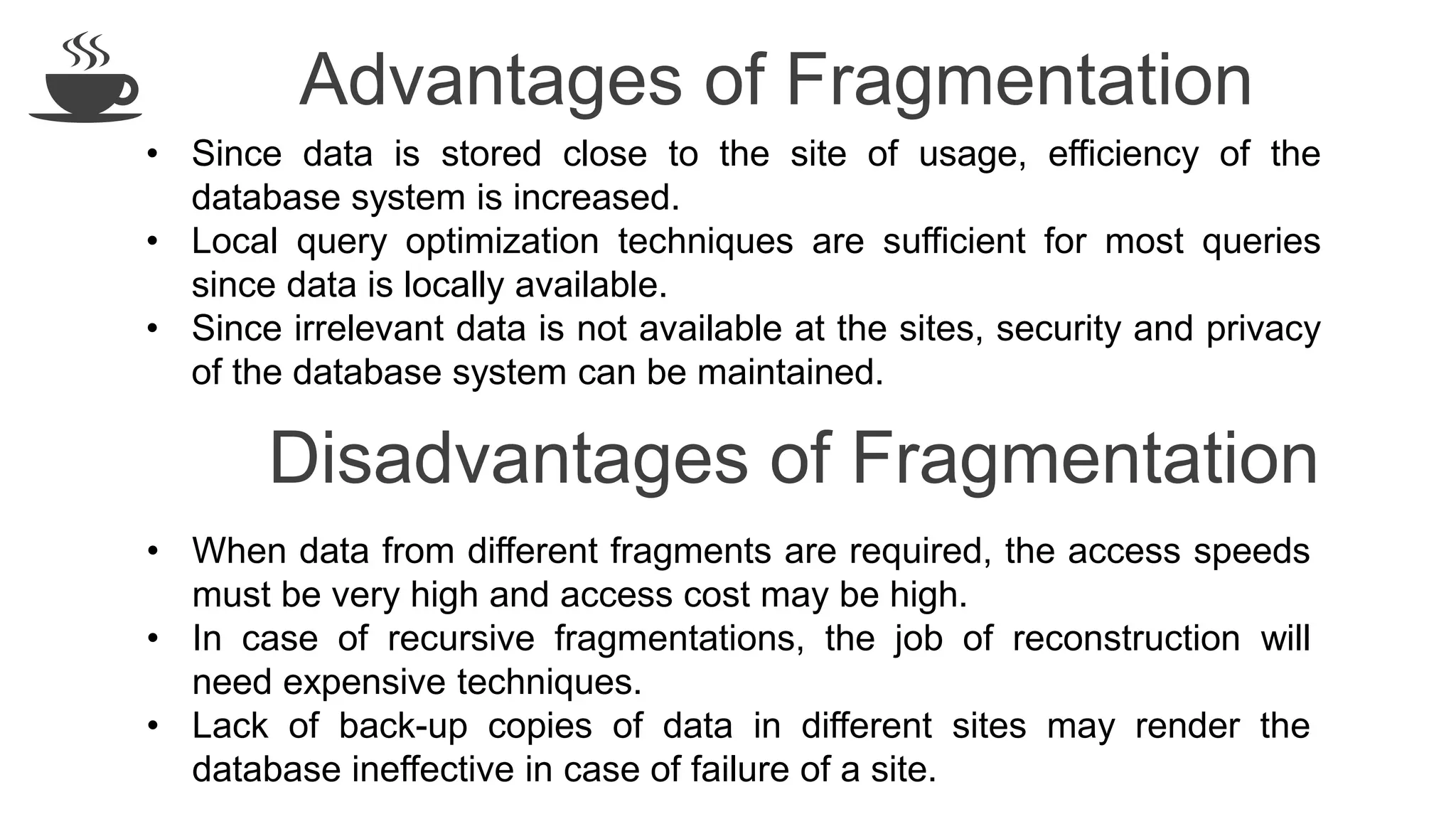 Advantages of Fragmentation
• Since data is stored close to the site of usage, efficiency of the
database system is increased.
• Local query optimization techniques are sufficient for most queries
since data is locally available.
• Since irrelevant data is not available at the sites, security and privacy
of the database system can be maintained.
• When data from different fragments are required, the access speeds
must be very high and access cost may be high.
• In case of recursive fragmentations, the job of reconstruction will
need expensive techniques.
• Lack of back-up copies of data in different sites may render the
database ineffective in case of failure of a site.
Disadvantages of Fragmentation
 