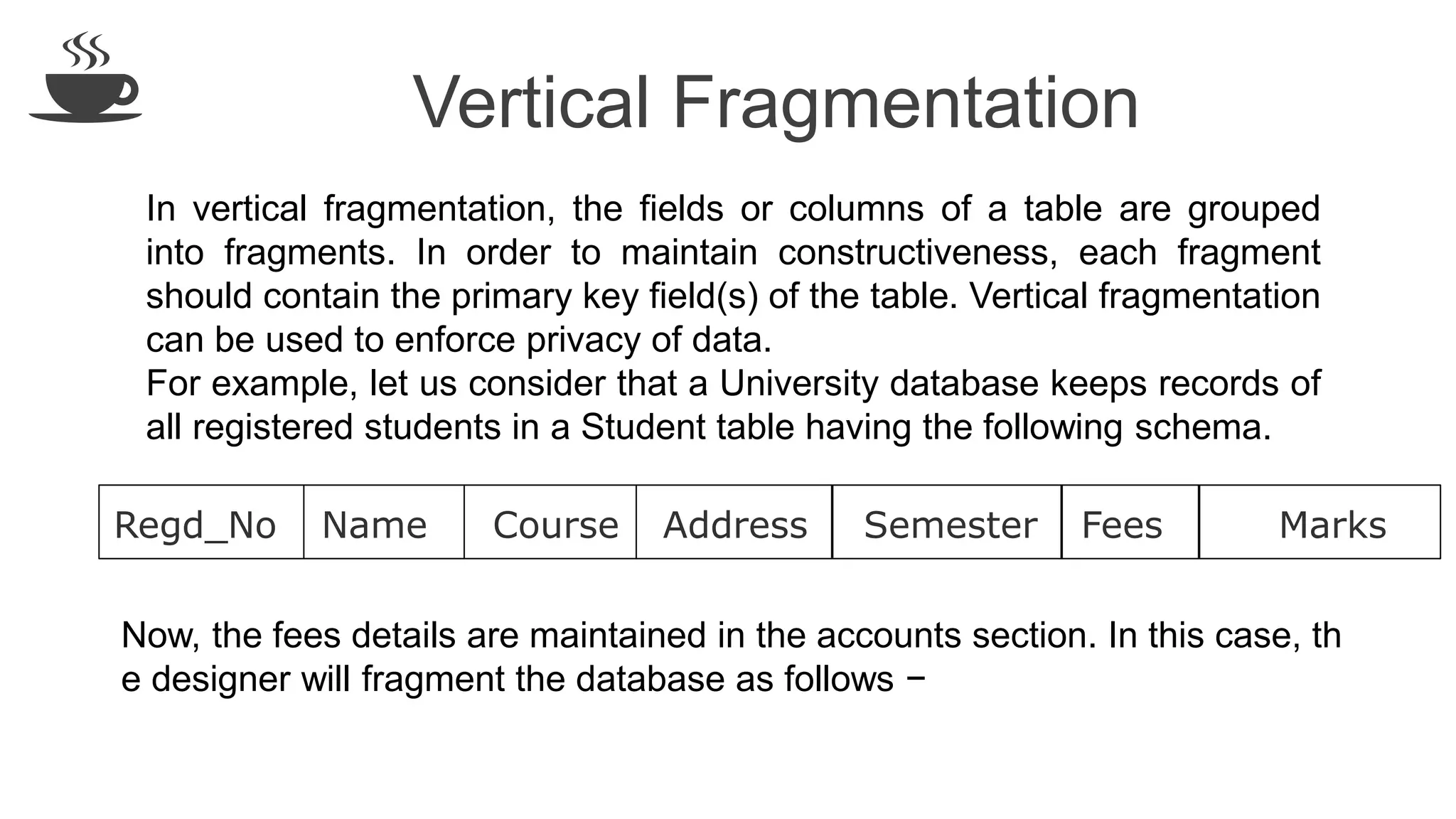 Vertical Fragmentation
In vertical fragmentation, the fields or columns of a table are grouped
into fragments. In order to maintain constructiveness, each fragment
should contain the primary key field(s) of the table. Vertical fragmentation
can be used to enforce privacy of data.
For example, let us consider that a University database keeps records of
all registered students in a Student table having the following schema.
Regd_No Name Course Address Semester Fees Marks
Now, the fees details are maintained in the accounts section. In this case, th
e designer will fragment the database as follows −
 