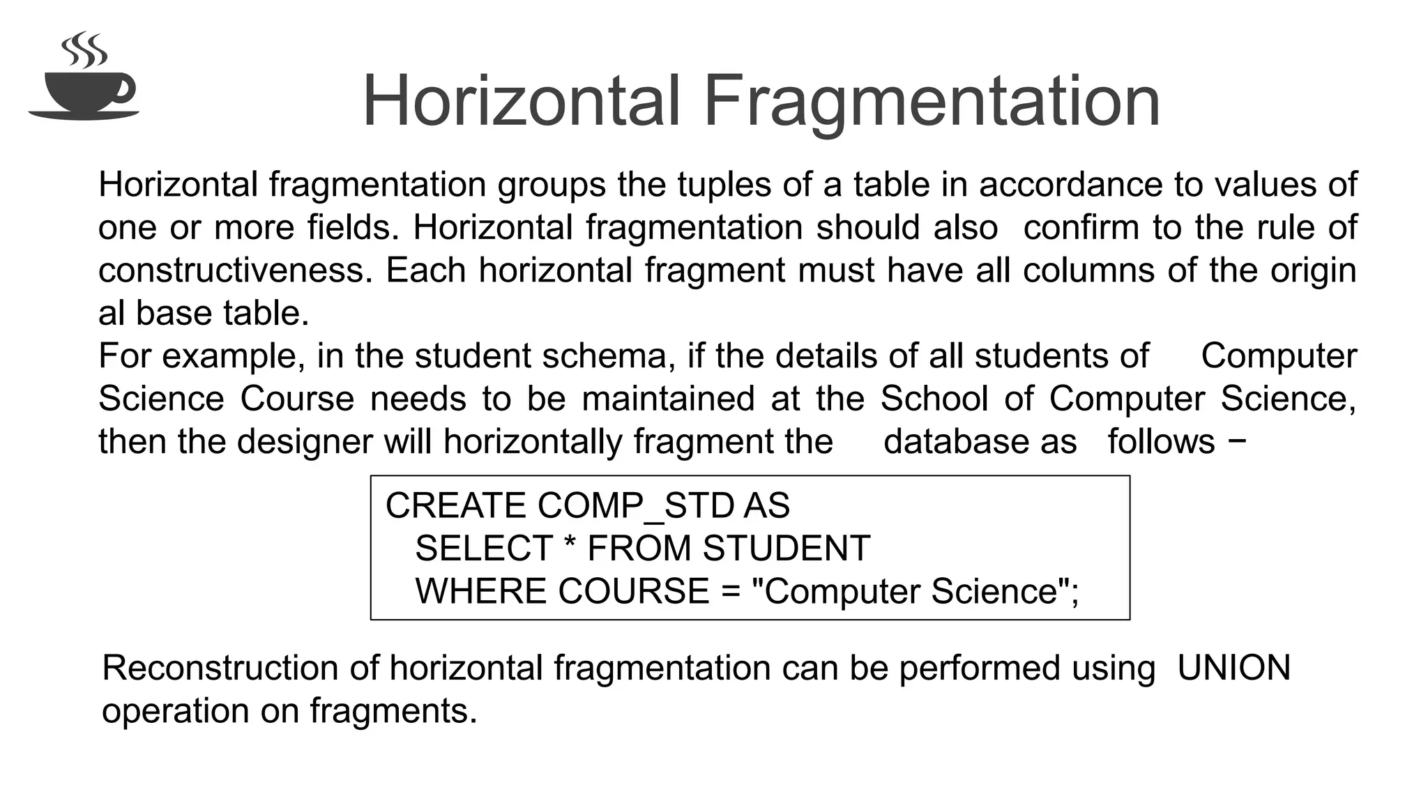 Horizontal Fragmentation
Horizontal fragmentation groups the tuples of a table in accordance to values of
one or more fields. Horizontal fragmentation should also confirm to the rule of
constructiveness. Each horizontal fragment must have all columns of the origin
al base table.
For example, in the student schema, if the details of all students of Computer
Science Course needs to be maintained at the School of Computer Science,
then the designer will horizontally fragment the database as follows −
CREATE COMP_STD AS
SELECT * FROM STUDENT
WHERE COURSE = "Computer Science";
Reconstruction of horizontal fragmentation can be performed using UNION
operation on fragments.
 