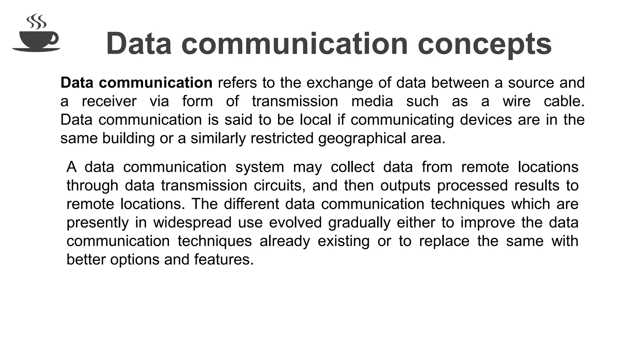 Data communication concepts
Data communication refers to the exchange of data between a source and
a receiver via form of transmission media such as a wire cable.
Data communication is said to be local if communicating devices are in the
same building or a similarly restricted geographical area.
A data communication system may collect data from remote locations
through data transmission circuits, and then outputs processed results to
remote locations. The different data communication techniques which are
presently in widespread use evolved gradually either to improve the data
communication techniques already existing or to replace the same with
better options and features.
 