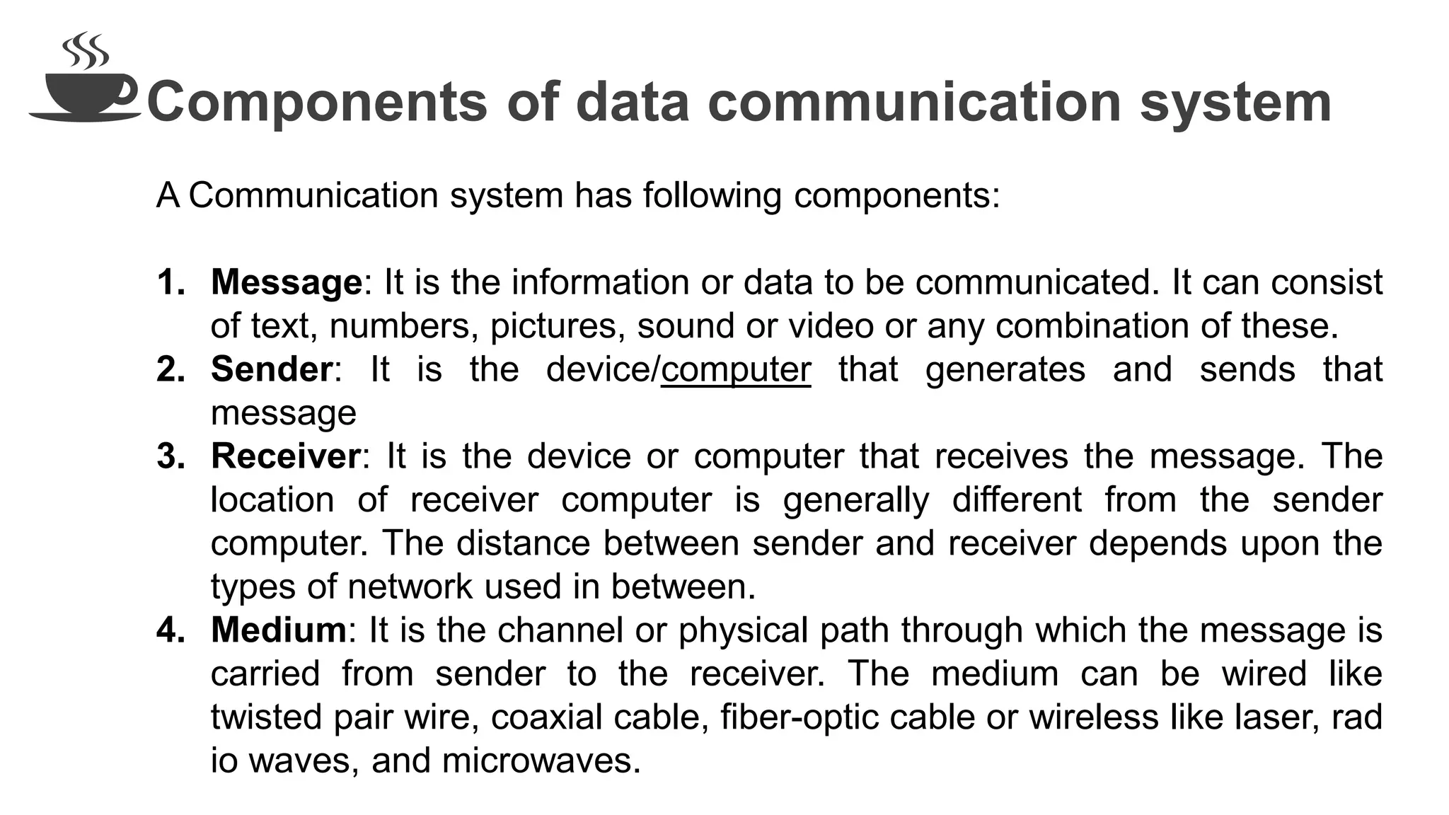 Components of data communication system
A Communication system has following components:
1. Message: It is the information or data to be communicated. It can consist
of text, numbers, pictures, sound or video or any combination of these.
2. Sender: It is the device/computer that generates and sends that
message
3. Receiver: It is the device or computer that receives the message. The
location of receiver computer is generally different from the sender
computer. The distance between sender and receiver depends upon the
types of network used in between.
4. Medium: It is the channel or physical path through which the message is
carried from sender to the receiver. The medium can be wired like
twisted pair wire, coaxial cable, fiber-optic cable or wireless like laser, rad
io waves, and microwaves.
 
