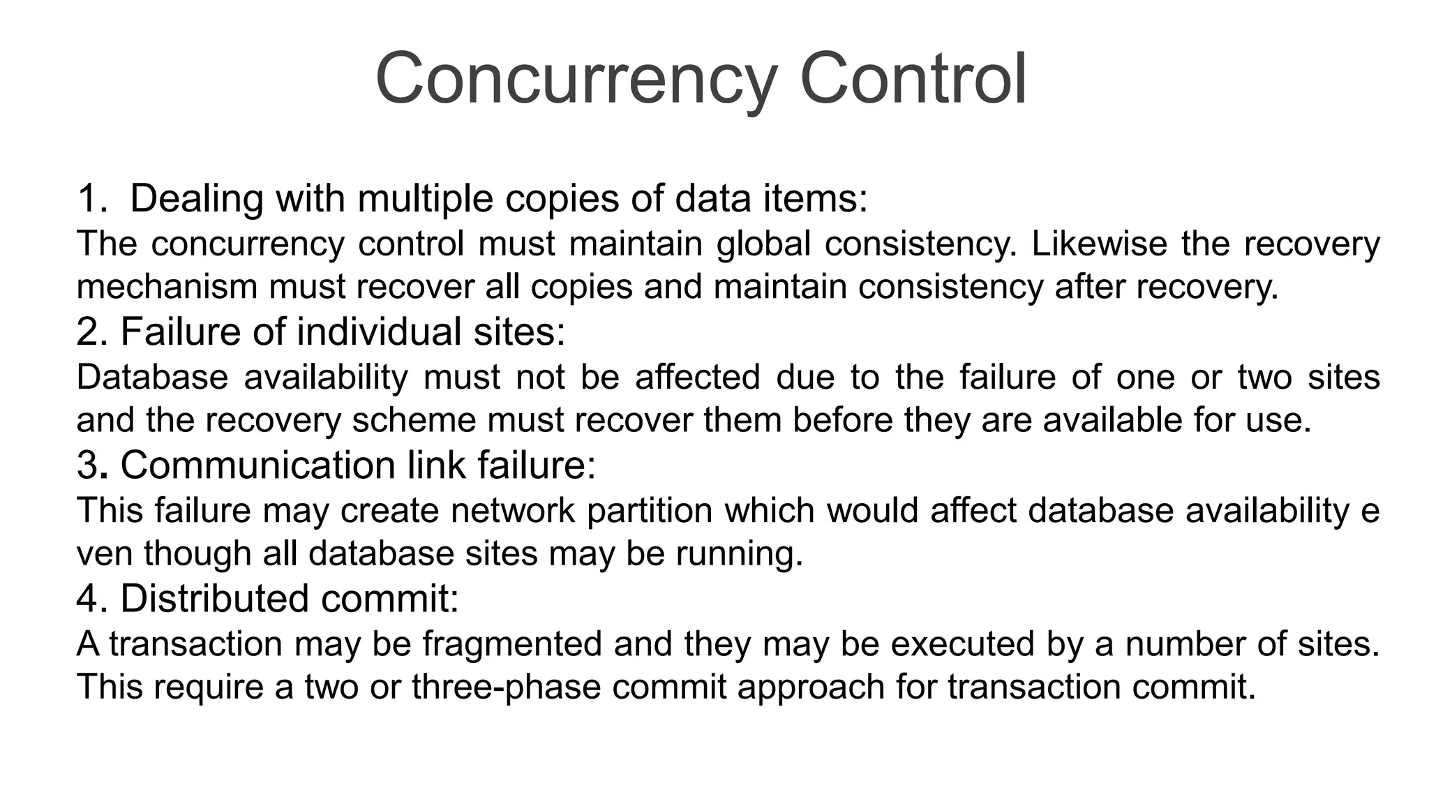 Concurrency Control
1. Dealing with multiple copies of data items:
The concurrency control must maintain global consistency. Likewise the recovery
mechanism must recover all copies and maintain consistency after recovery.
2. Failure of individual sites:
Database availability must not be affected due to the failure of one or two sites
and the recovery scheme must recover them before they are available for use.
3. Communication link failure:
This failure may create network partition which would affect database availability e
ven though all database sites may be running.
4. Distributed commit:
A transaction may be fragmented and they may be executed by a number of sites.
This require a two or three-phase commit approach for transaction commit.
 