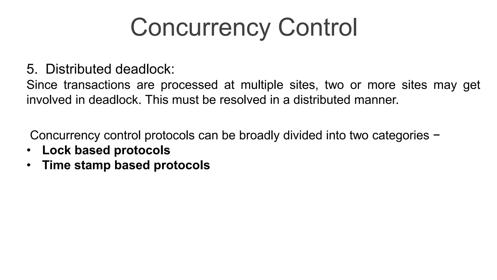 Concurrency Control
5. Distributed deadlock:
Since transactions are processed at multiple sites, two or more sites may get
involved in deadlock. This must be resolved in a distributed manner.
Concurrency control protocols can be broadly divided into two categories −
• Lock based protocols
• Time stamp based protocols
 