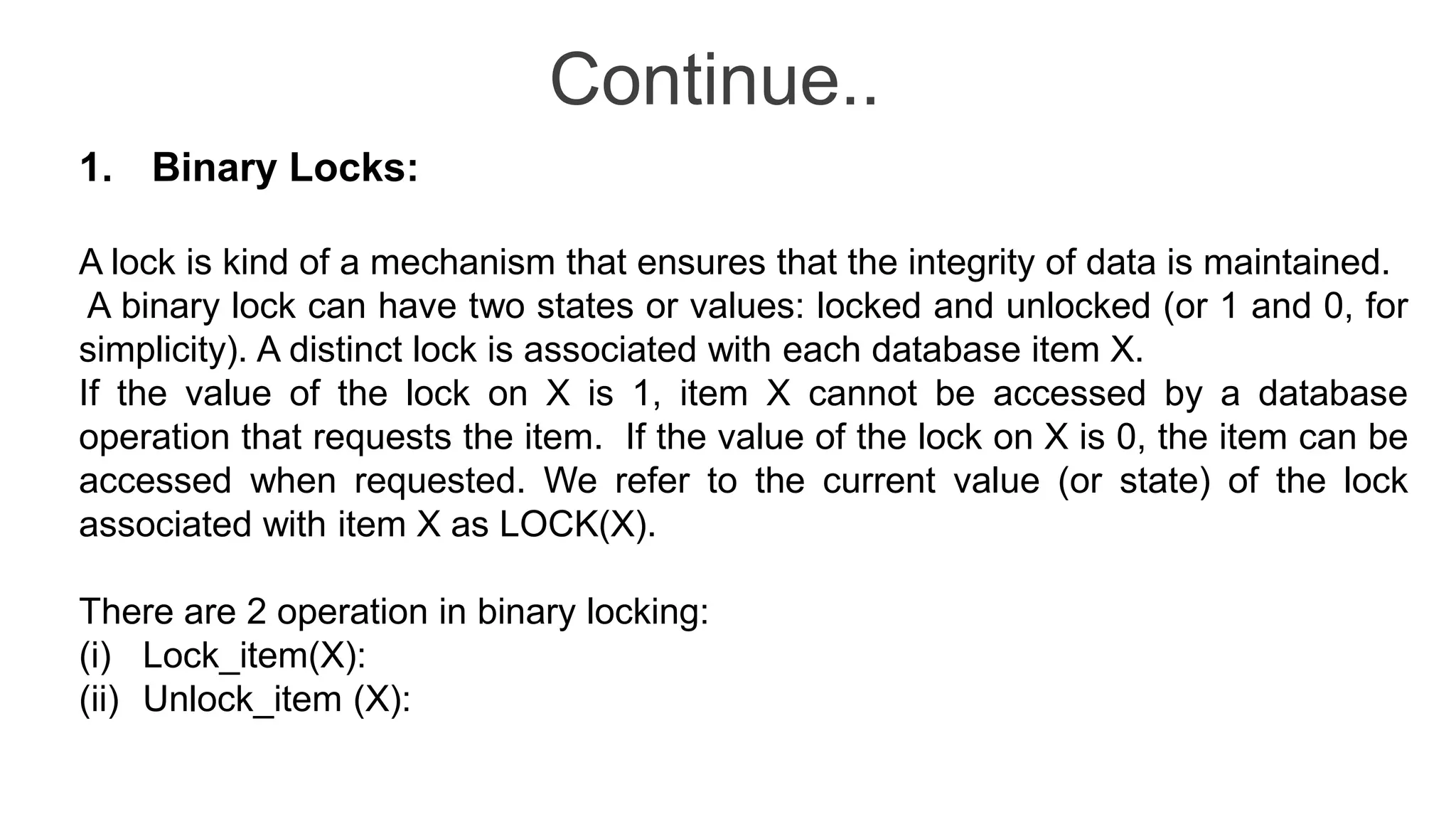 Continue..
1. Binary Locks:
A lock is kind of a mechanism that ensures that the integrity of data is maintained.
A binary lock can have two states or values: locked and unlocked (or 1 and 0, for
simplicity). A distinct lock is associated with each database item X.
If the value of the lock on X is 1, item X cannot be accessed by a database
operation that requests the item. If the value of the lock on X is 0, the item can be
accessed when requested. We refer to the current value (or state) of the lock
associated with item X as LOCK(X).
There are 2 operation in binary locking:
(i) Lock_item(X):
(ii) Unlock_item (X):
 