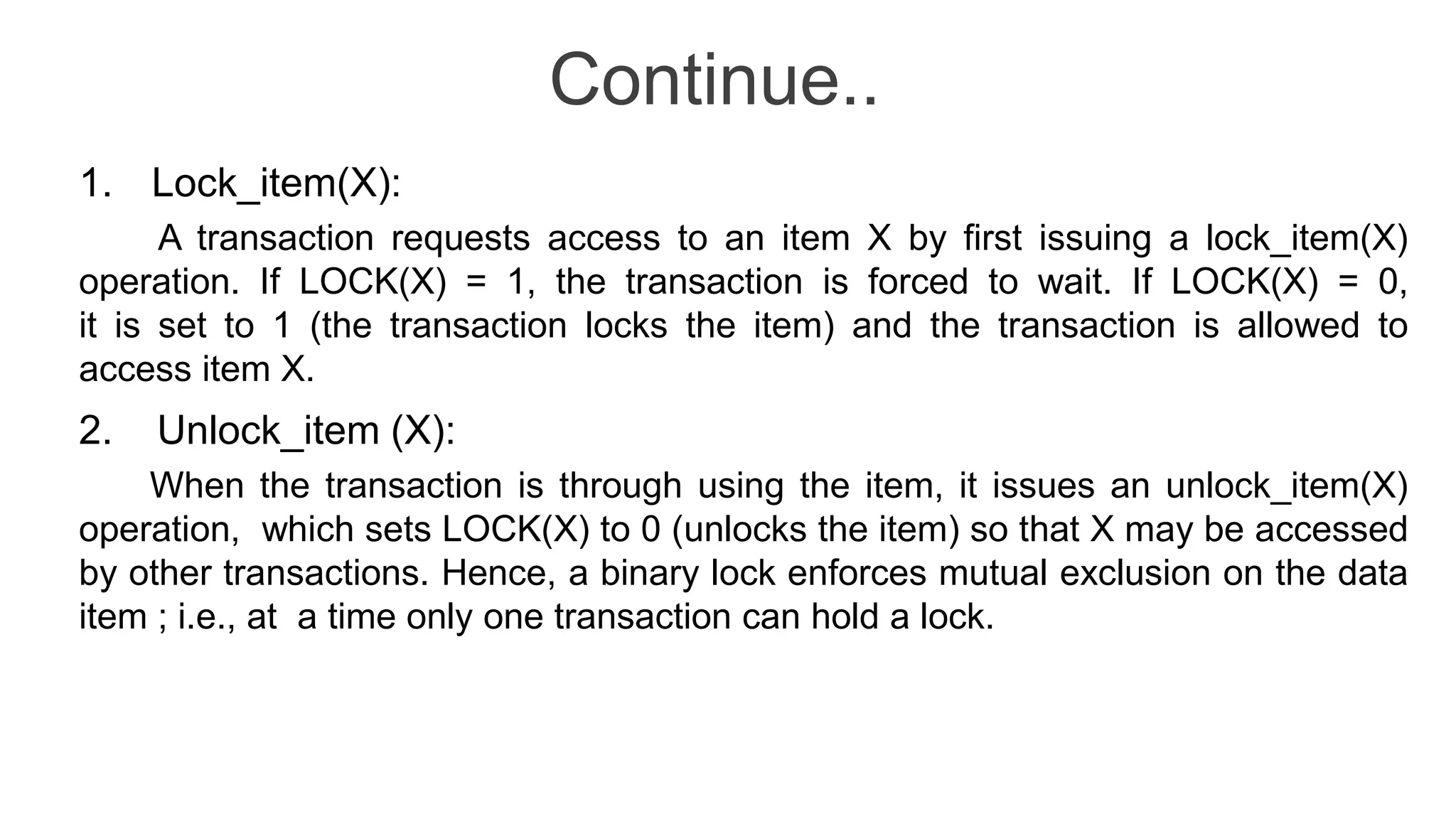 Continue..
1. Lock_item(X):
A transaction requests access to an item X by first issuing a lock_item(X)
operation. If LOCK(X) = 1, the transaction is forced to wait. If LOCK(X) = 0,
it is set to 1 (the transaction locks the item) and the transaction is allowed to
access item X.
2. Unlock_item (X):
When the transaction is through using the item, it issues an unlock_item(X)
operation, which sets LOCK(X) to 0 (unlocks the item) so that X may be accessed
by other transactions. Hence, a binary lock enforces mutual exclusion on the data
item ; i.e., at a time only one transaction can hold a lock.
 