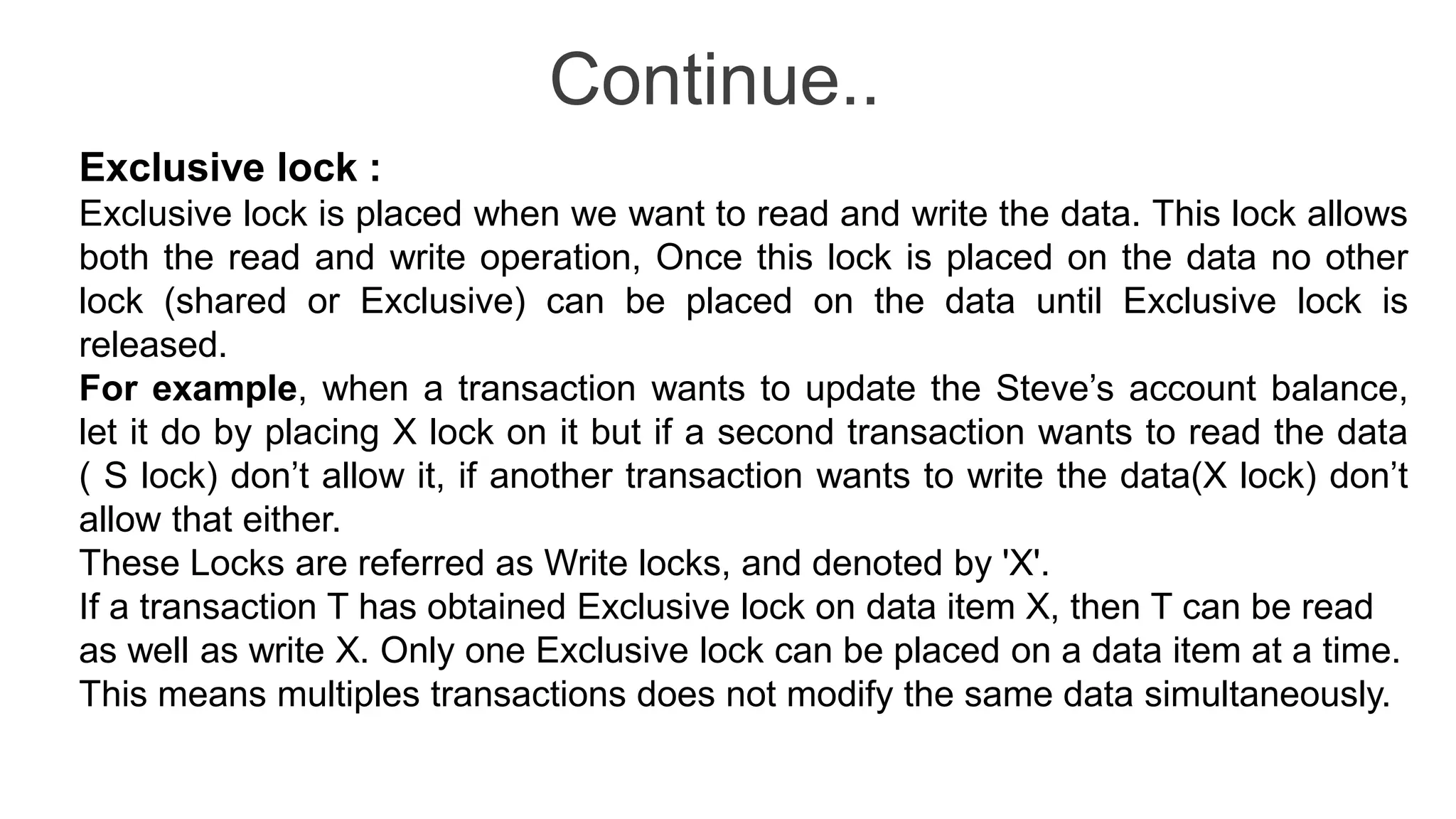 Continue..
Exclusive lock :
Exclusive lock is placed when we want to read and write the data. This lock allows
both the read and write operation, Once this lock is placed on the data no other
lock (shared or Exclusive) can be placed on the data until Exclusive lock is
released.
For example, when a transaction wants to update the Steve’s account balance,
let it do by placing X lock on it but if a second transaction wants to read the data
( S lock) don’t allow it, if another transaction wants to write the data(X lock) don’t
allow that either.
These Locks are referred as Write locks, and denoted by 'X'.
If a transaction T has obtained Exclusive lock on data item X, then T can be read
as well as write X. Only one Exclusive lock can be placed on a data item at a time.
This means multiples transactions does not modify the same data simultaneously.
 