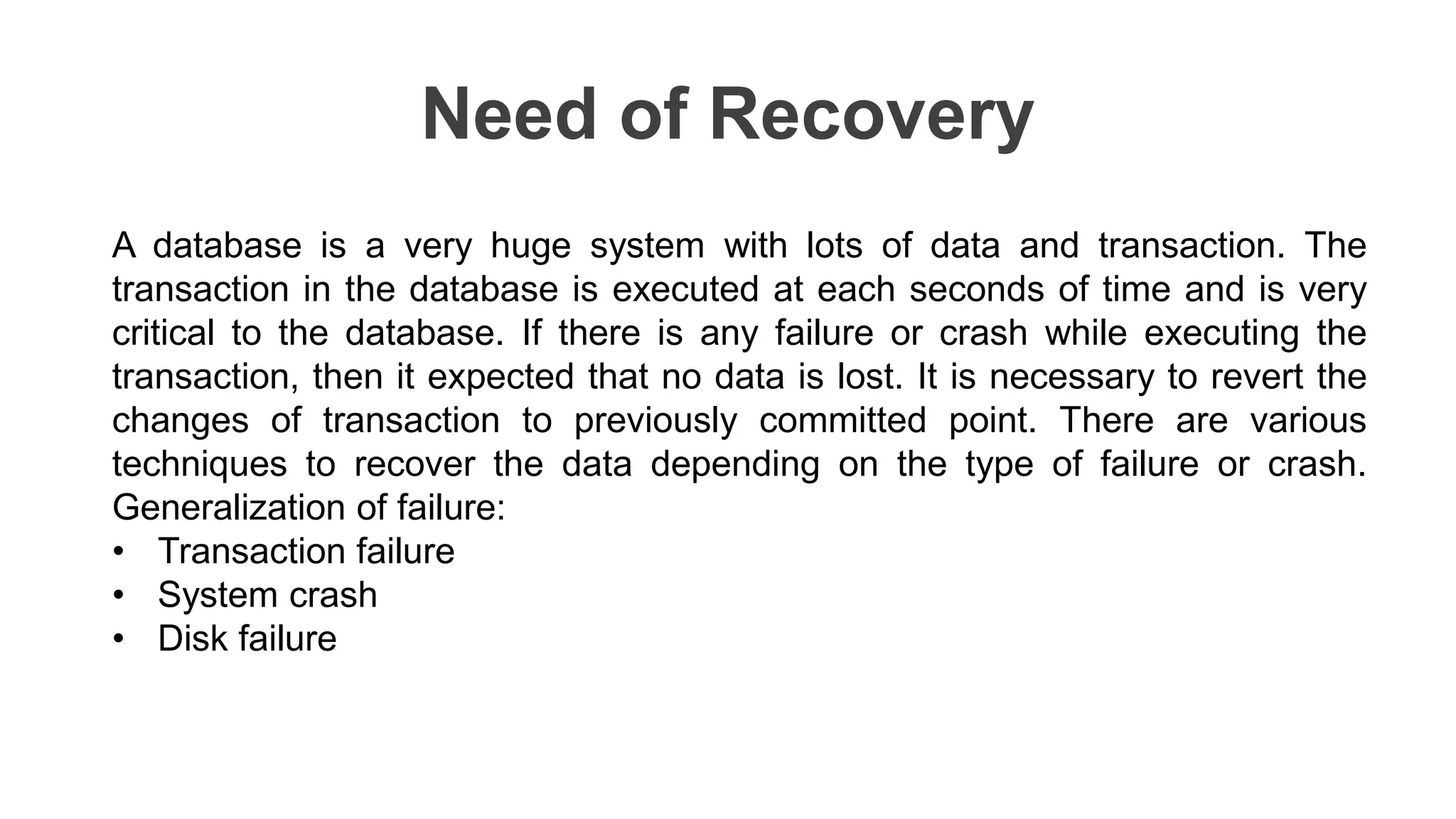 Need of Recovery
A database is a very huge system with lots of data and transaction. The
transaction in the database is executed at each seconds of time and is very
critical to the database. If there is any failure or crash while executing the
transaction, then it expected that no data is lost. It is necessary to revert the
changes of transaction to previously committed point. There are various
techniques to recover the data depending on the type of failure or crash.
Generalization of failure:
• Transaction failure
• System crash
• Disk failure
 
