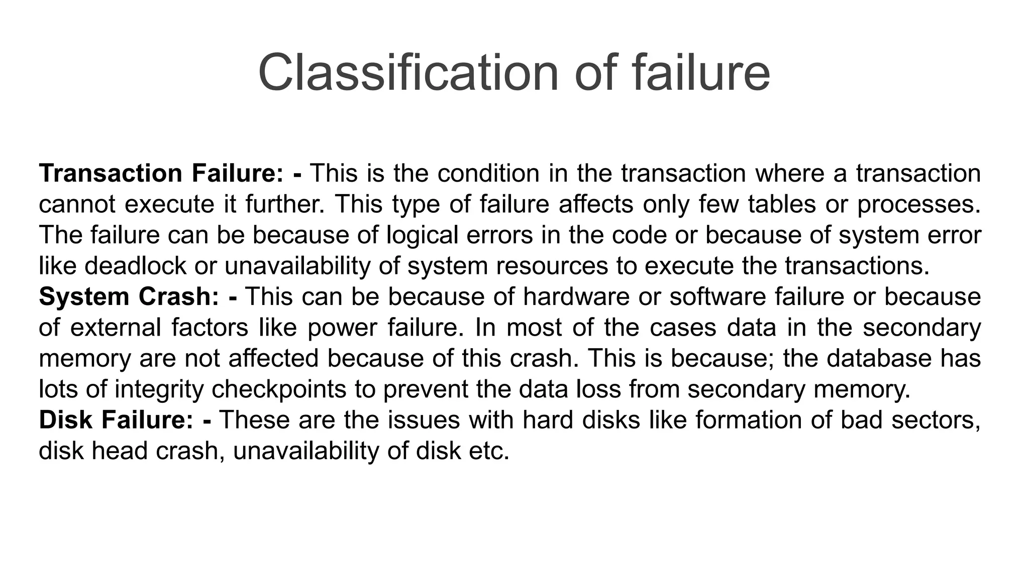 Classification of failure
Transaction Failure: - This is the condition in the transaction where a transaction
cannot execute it further. This type of failure affects only few tables or processes.
The failure can be because of logical errors in the code or because of system error
like deadlock or unavailability of system resources to execute the transactions.
System Crash: - This can be because of hardware or software failure or because
of external factors like power failure. In most of the cases data in the secondary
memory are not affected because of this crash. This is because; the database has
lots of integrity checkpoints to prevent the data loss from secondary memory.
Disk Failure: - These are the issues with hard disks like formation of bad sectors,
disk head crash, unavailability of disk etc.
 