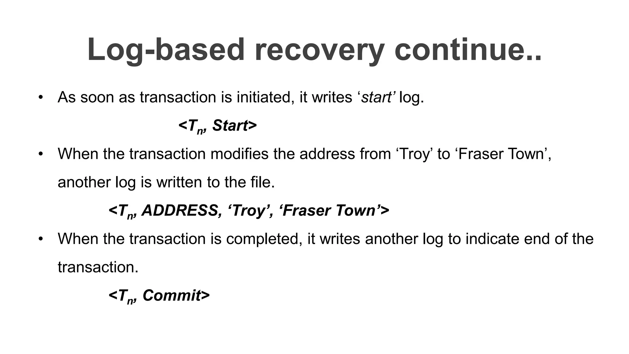 Log-based recovery continue..
• As soon as transaction is initiated, it writes ‘start’ log.
<Tn, Start>
• When the transaction modifies the address from ‘Troy’ to ‘Fraser Town’,
another log is written to the file.
<Tn, ADDRESS, ‘Troy’, ‘Fraser Town’>
• When the transaction is completed, it writes another log to indicate end of the
transaction.
<Tn, Commit>
 