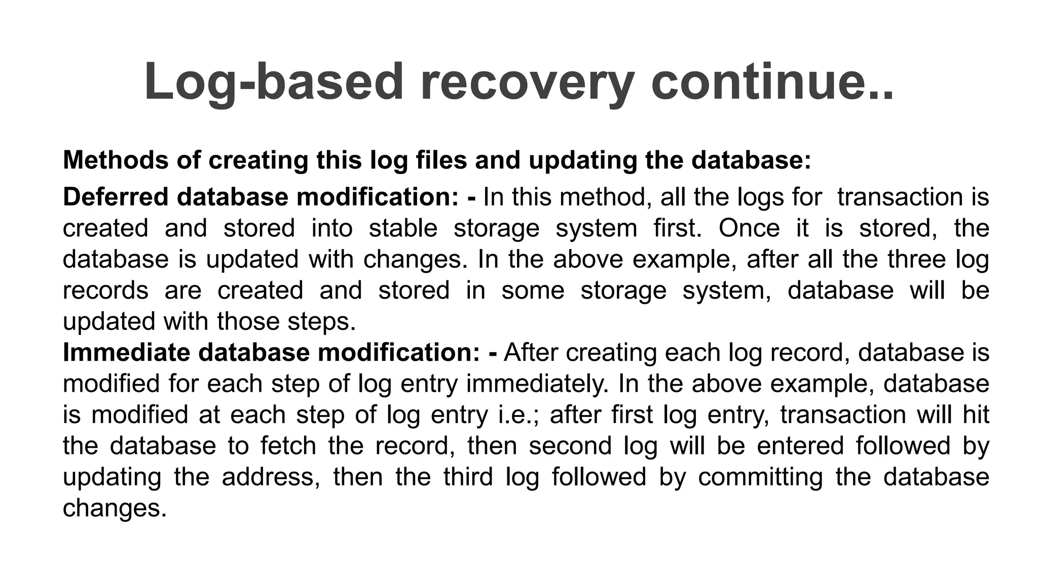 Log-based recovery continue..
Methods of creating this log files and updating the database:
Deferred database modification: - In this method, all the logs for transaction is
created and stored into stable storage system first. Once it is stored, the
database is updated with changes. In the above example, after all the three log
records are created and stored in some storage system, database will be
updated with those steps.
Immediate database modification: - After creating each log record, database is
modified for each step of log entry immediately. In the above example, database
is modified at each step of log entry i.e.; after first log entry, transaction will hit
the database to fetch the record, then second log will be entered followed by
updating the address, then the third log followed by committing the database
changes.
 