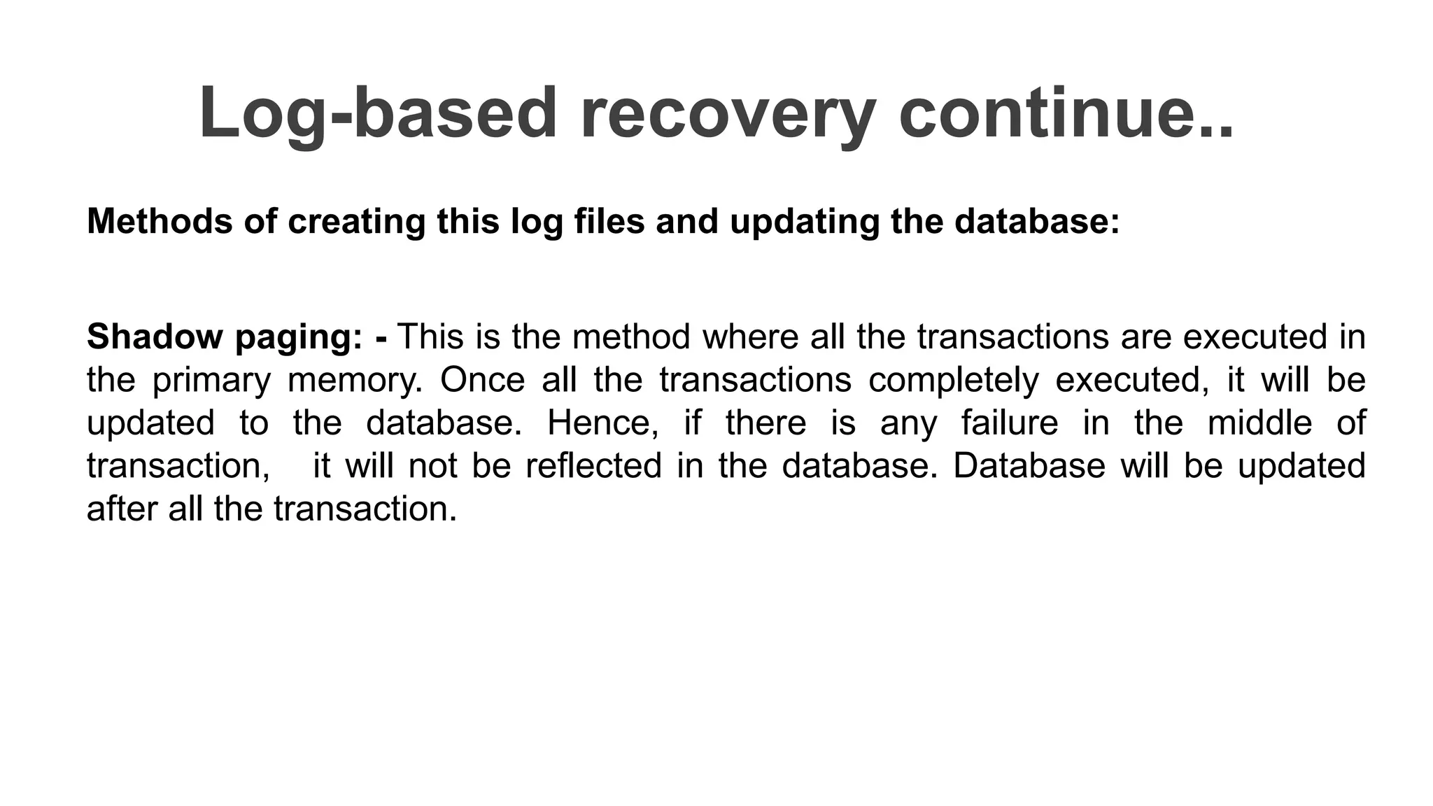 Log-based recovery continue..
Methods of creating this log files and updating the database:
Shadow paging: - This is the method where all the transactions are executed in
the primary memory. Once all the transactions completely executed, it will be
updated to the database. Hence, if there is any failure in the middle of
transaction, it will not be reflected in the database. Database will be updated
after all the transaction.
 
