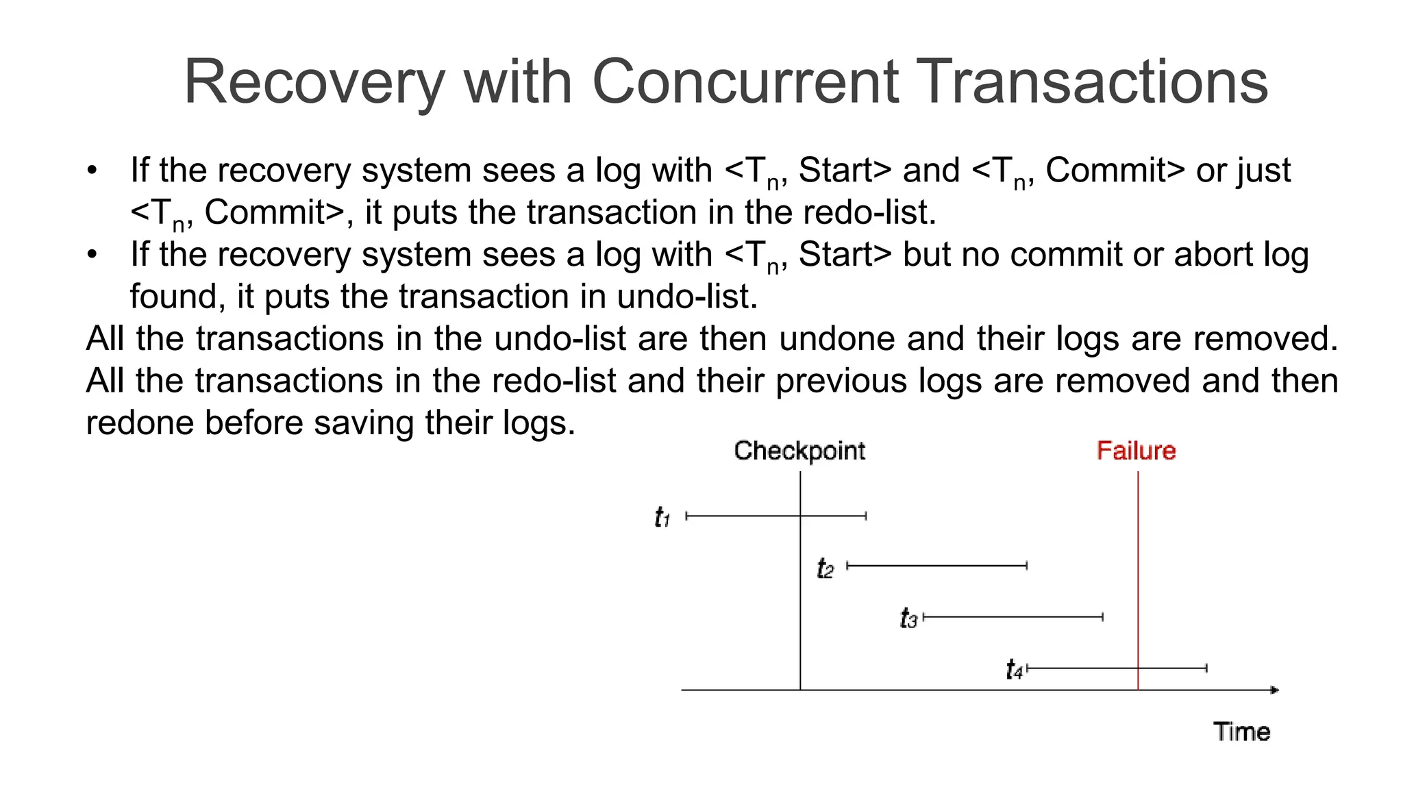Recovery with Concurrent Transactions
• If the recovery system sees a log with <Tn, Start> and <Tn, Commit> or just
<Tn, Commit>, it puts the transaction in the redo-list.
• If the recovery system sees a log with <Tn, Start> but no commit or abort log
found, it puts the transaction in undo-list.
All the transactions in the undo-list are then undone and their logs are removed.
All the transactions in the redo-list and their previous logs are removed and then
redone before saving their logs.
 
