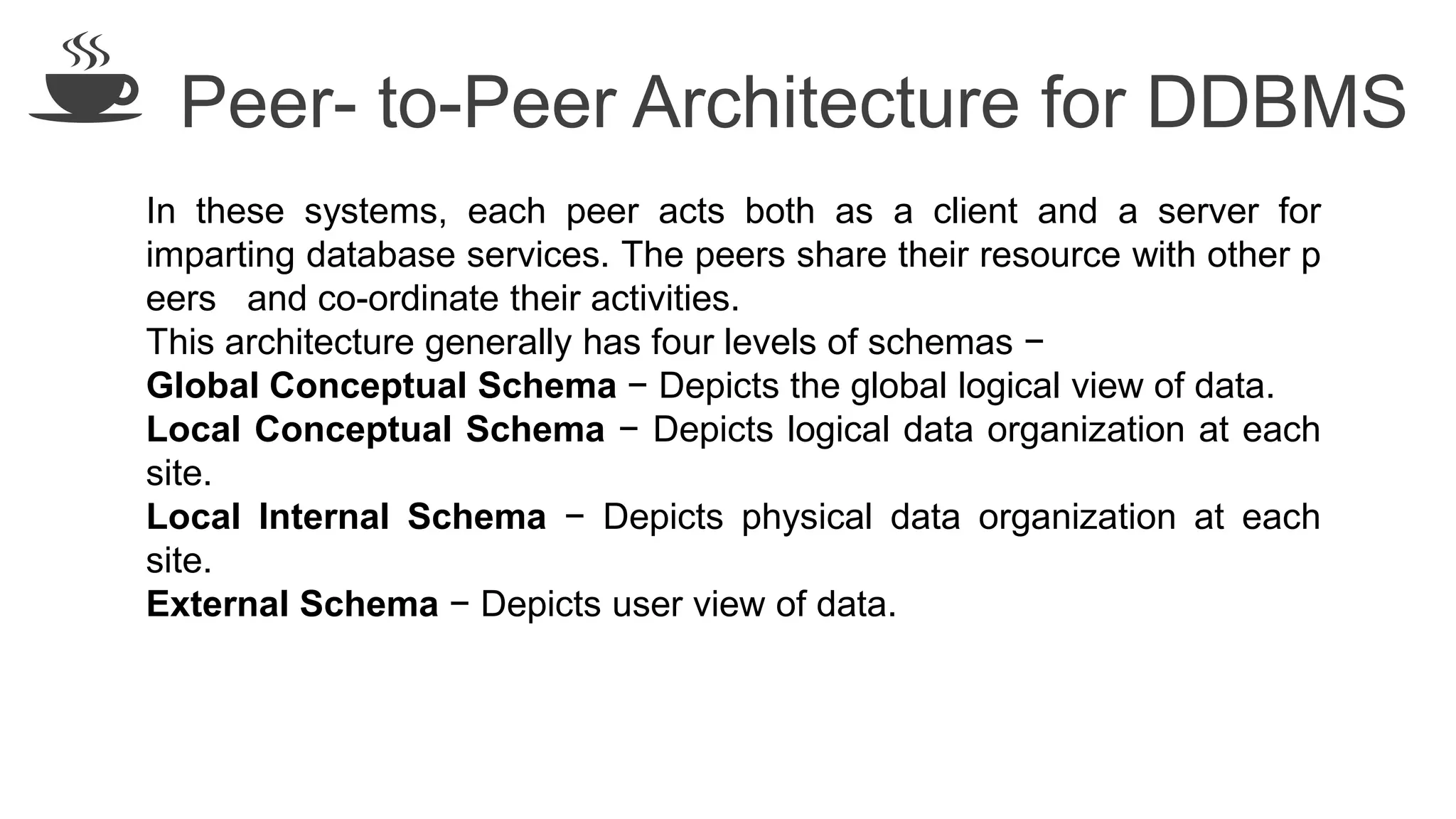 Peer- to-Peer Architecture for DDBMS
In these systems, each peer acts both as a client and a server for
imparting database services. The peers share their resource with other p
eers and co-ordinate their activities.
This architecture generally has four levels of schemas −
Global Conceptual Schema − Depicts the global logical view of data.
Local Conceptual Schema − Depicts logical data organization at each
site.
Local Internal Schema − Depicts physical data organization at each
site.
External Schema − Depicts user view of data.
 