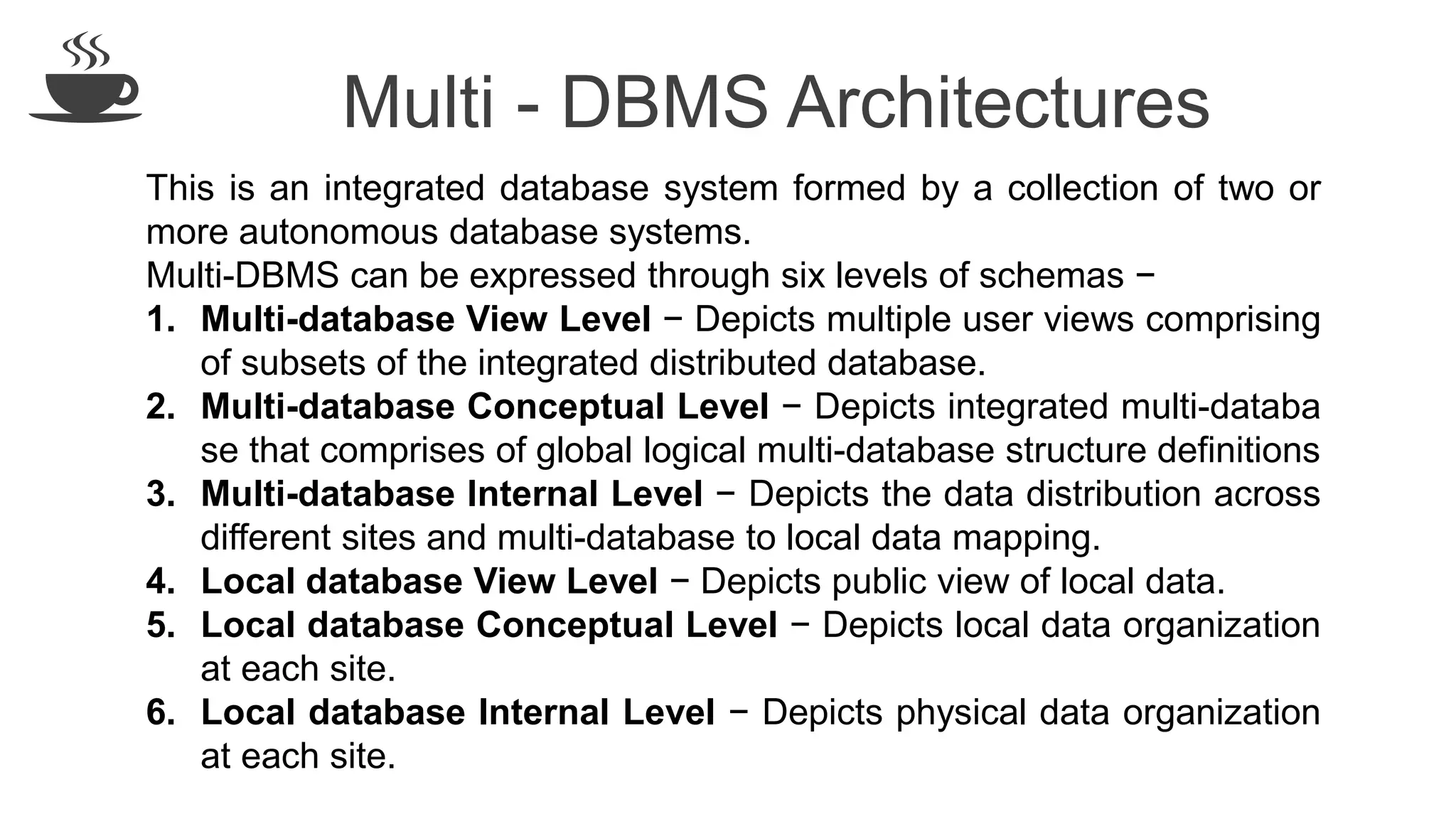 Multi - DBMS Architectures
This is an integrated database system formed by a collection of two or
more autonomous database systems.
Multi-DBMS can be expressed through six levels of schemas −
1. Multi-database View Level − Depicts multiple user views comprising
of subsets of the integrated distributed database.
2. Multi-database Conceptual Level − Depicts integrated multi-databa
se that comprises of global logical multi-database structure definitions
3. Multi-database Internal Level − Depicts the data distribution across
different sites and multi-database to local data mapping.
4. Local database View Level − Depicts public view of local data.
5. Local database Conceptual Level − Depicts local data organization
at each site.
6. Local database Internal Level − Depicts physical data organization
at each site.
 