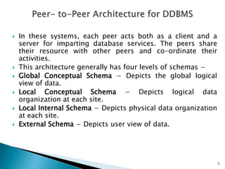  In these systems, each peer acts both as a client and a
server for imparting database services. The peers share
their resource with other peers and co-ordinate their
activities.
 This architecture generally has four levels of schemas −
 Global Conceptual Schema − Depicts the global logical
view of data.
 Local Conceptual Schema − Depicts logical data
organization at each site.
 Local Internal Schema − Depicts physical data organization
at each site.
 External Schema − Depicts user view of data.
5
 