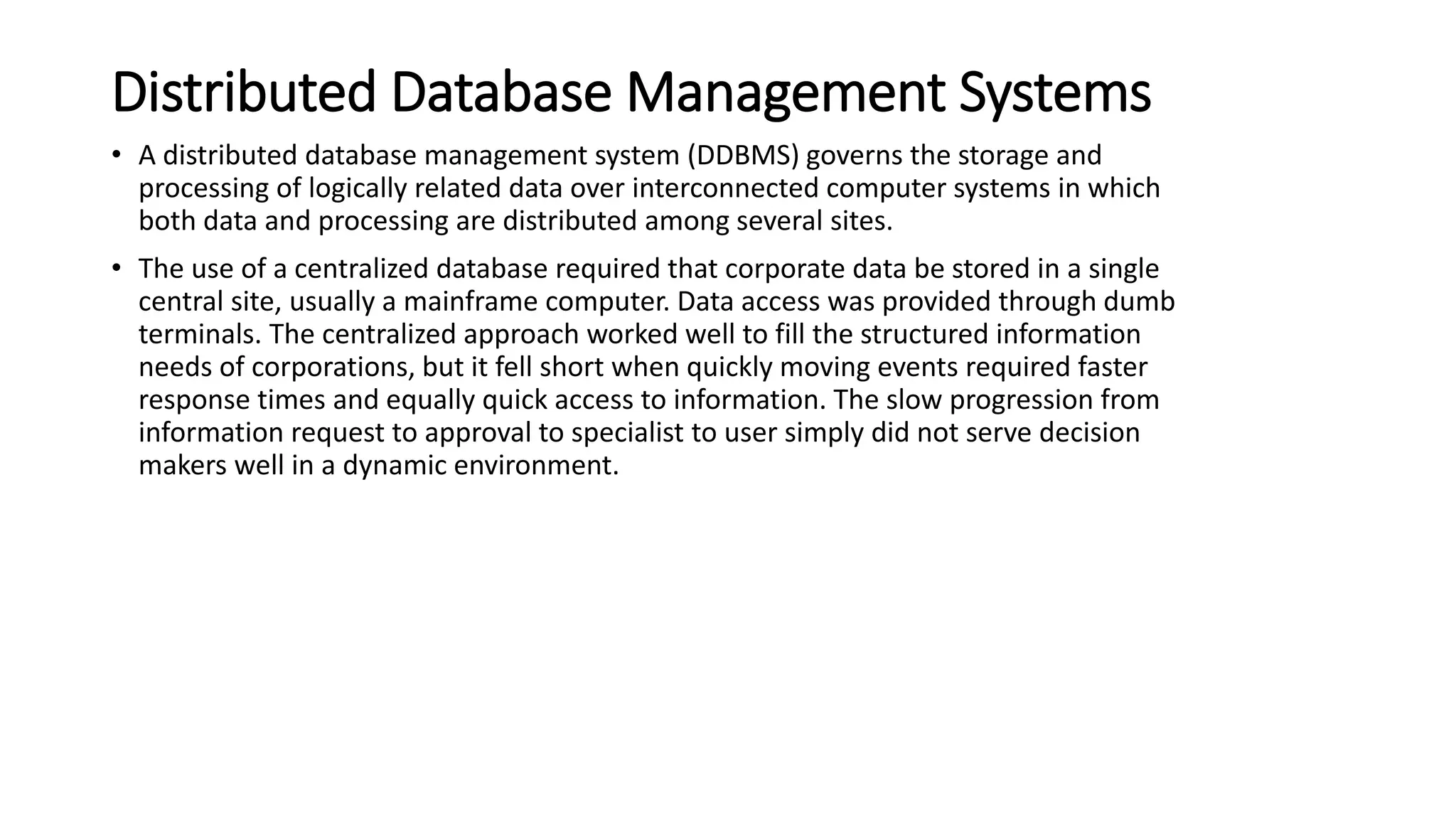 Distributed Database Management Systems
• A distributed database management system (DDBMS) governs the storage and
processing of logically related data over interconnected computer systems in which
both data and processing are distributed among several sites.
• The use of a centralized database required that corporate data be stored in a single
central site, usually a mainframe computer. Data access was provided through dumb
terminals. The centralized approach worked well to fill the structured information
needs of corporations, but it fell short when quickly moving events required faster
response times and equally quick access to information. The slow progression from
information request to approval to specialist to user simply did not serve decision
makers well in a dynamic environment.
 