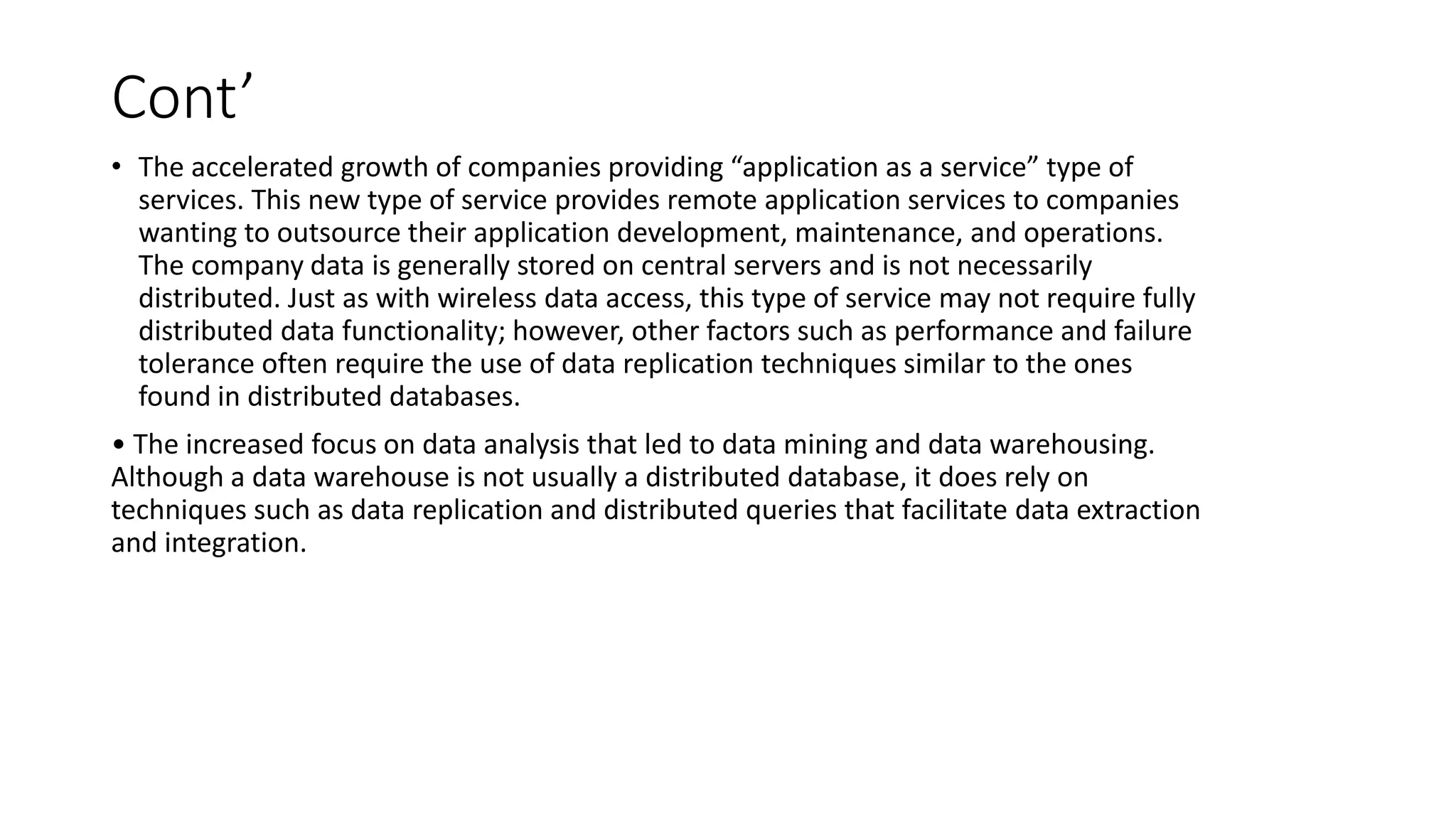 Cont’
• The accelerated growth of companies providing “application as a service” type of
services. This new type of service provides remote application services to companies
wanting to outsource their application development, maintenance, and operations.
The company data is generally stored on central servers and is not necessarily
distributed. Just as with wireless data access, this type of service may not require fully
distributed data functionality; however, other factors such as performance and failure
tolerance often require the use of data replication techniques similar to the ones
found in distributed databases.
• The increased focus on data analysis that led to data mining and data warehousing.
Although a data warehouse is not usually a distributed database, it does rely on
techniques such as data replication and distributed queries that facilitate data extraction
and integration.
 