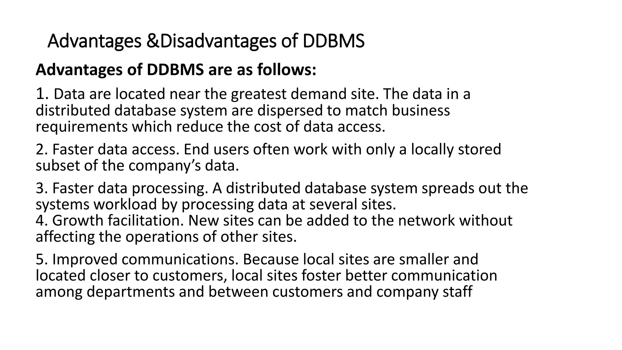 Advantages &Disadvantages of DDBMS
Advantages of DDBMS are as follows:
1. Data are located near the greatest demand site. The data in a
distributed database system are dispersed to match business
requirements which reduce the cost of data access.
2. Faster data access. End users often work with only a locally stored
subset of the company’s data.
3. Faster data processing. A distributed database system spreads out the
systems workload by processing data at several sites.
4. Growth facilitation. New sites can be added to the network without
affecting the operations of other sites.
5. Improved communications. Because local sites are smaller and
located closer to customers, local sites foster better communication
among departments and between customers and company staff
 
