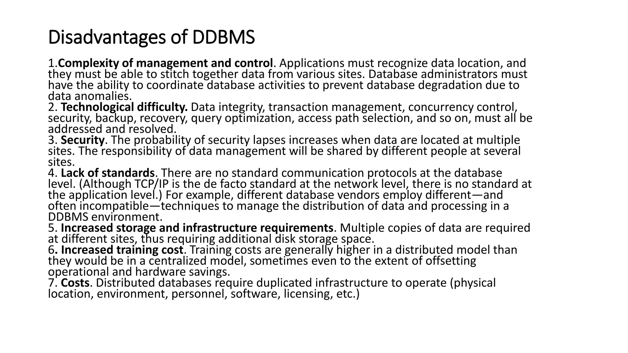 Disadvantages of DDBMS
1.Complexity of management and control. Applications must recognize data location, and
they must be able to stitch together data from various sites. Database administrators must
have the ability to coordinate database activities to prevent database degradation due to
data anomalies.
2. Technological difficulty. Data integrity, transaction management, concurrency control,
security, backup, recovery, query optimization, access path selection, and so on, must all be
addressed and resolved.
3. Security. The probability of security lapses increases when data are located at multiple
sites. The responsibility of data management will be shared by different people at several
sites.
4. Lack of standards. There are no standard communication protocols at the database
level. (Although TCP/IP is the de facto standard at the network level, there is no standard at
the application level.) For example, different database vendors employ different—and
often incompatible—techniques to manage the distribution of data and processing in a
DDBMS environment.
5. Increased storage and infrastructure requirements. Multiple copies of data are required
at different sites, thus requiring additional disk storage space.
6. Increased training cost. Training costs are generally higher in a distributed model than
they would be in a centralized model, sometimes even to the extent of offsetting
operational and hardware savings.
7. Costs. Distributed databases require duplicated infrastructure to operate (physical
location, environment, personnel, software, licensing, etc.)
 