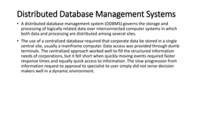 Distributed Database Management Systems
• A distributed database management system (DDBMS) governs the storage and
processing of logically related data over interconnected computer systems in which
both data and processing are distributed among several sites.
• The use of a centralized database required that corporate data be stored in a single
central site, usually a mainframe computer. Data access was provided through dumb
terminals. The centralized approach worked well to fill the structured information
needs of corporations, but it fell short when quickly moving events required faster
response times and equally quick access to information. The slow progression from
information request to approval to specialist to user simply did not serve decision
makers well in a dynamic environment.
 