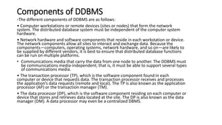 Components of DDBMS
-The different components of DDBMS are as follows:
• Computer workstations or remote devices (sites or nodes) that form the network
system. The distributed database system must be independent of the computer system
hardware.
• Network hardware and software components that reside in each workstation or device.
The network components allow all sites to interact and exchange data. Because the
components—computers, operating systems, network hardware, and so on—are likely to
be supplied by different vendors, it is best to ensure that distributed database functions
can be run on multiple platforms.
• Communications media that carry the data from one node to another. The DDBMS must
be communications media-independent; that is, it must be able to support several types
of communications media.
• The transaction processor (TP), which is the software component found in each
computer or device that requests data. The transaction processor receives and processes
the application’s data requests (remote and local). The TP is also known as the application
processor (AP) or the transaction manager (TM).
• The data processor (DP), which is the software component residing on each computer or
device that stores and retrieves data located at the site. The DP is also known as the data
manager (DM). A data processor may even be a centralized DBMS.
 