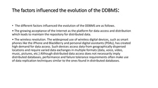 The factors influenced the evolution of the DDBMS:
• The different factors influenced the evolution of the DDBMS are as follows.
• The growing acceptance of the Internet as the platform for data access and distribution
which leads to maintain the repository for distributed data.
• The wireless revolution. The widespread use of wireless digital devices, such as smart
phones like the iPhone and BlackBerry and personal digital assistants (PDAs), has created
high demand for data access. Such devices access data from geographically dispersed
locations and require varied data exchanges in multiple formats (data, voice, video,
music, pictures, etc.) Although distributed data access does not necessarily imply
distributed databases, performance and failure tolerance requirements often make use
of data replication techniques similar to the ones found in distributed databases.
 