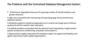 The Problems with the Centralized Database Management System:
• Performance degradation because of a growing number of remote locations over
greater distances.
• High costs associated with maintaining and operating large central (mainframe)
database systems.
• Reliability problems created by dependence on a central site (single point of failure
syndrome) and the need for data replication.
• Scalability problems associated with the physical limits imposed by a single location
(power, temperature conditioning, and power consumption.)
• Organizational rigidity imposed by the database might not support the flexibility and
agility required by modern global organizations.
 
