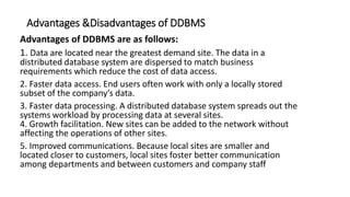 Advantages &Disadvantages of DDBMS
Advantages of DDBMS are as follows:
1. Data are located near the greatest demand site. The data in a
distributed database system are dispersed to match business
requirements which reduce the cost of data access.
2. Faster data access. End users often work with only a locally stored
subset of the company’s data.
3. Faster data processing. A distributed database system spreads out the
systems workload by processing data at several sites.
4. Growth facilitation. New sites can be added to the network without
affecting the operations of other sites.
5. Improved communications. Because local sites are smaller and
located closer to customers, local sites foster better communication
among departments and between customers and company staff
 