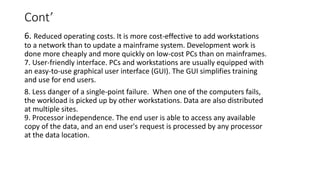 Cont’
6. Reduced operating costs. It is more cost-effective to add workstations
to a network than to update a mainframe system. Development work is
done more cheaply and more quickly on low-cost PCs than on mainframes.
7. User-friendly interface. PCs and workstations are usually equipped with
an easy-to-use graphical user interface (GUI). The GUI simplifies training
and use for end users.
8. Less danger of a single-point failure. When one of the computers fails,
the workload is picked up by other workstations. Data are also distributed
at multiple sites.
9. Processor independence. The end user is able to access any available
copy of the data, and an end user's request is processed by any processor
at the data location.
 