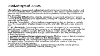 Disadvantages of DDBMS
1.Complexity of management and control. Applications must recognize data location, and
they must be able to stitch together data from various sites. Database administrators must
have the ability to coordinate database activities to prevent database degradation due to
data anomalies.
2. Technological difficulty. Data integrity, transaction management, concurrency control,
security, backup, recovery, query optimization, access path selection, and so on, must all be
addressed and resolved.
3. Security. The probability of security lapses increases when data are located at multiple
sites. The responsibility of data management will be shared by different people at several
sites.
4. Lack of standards. There are no standard communication protocols at the database
level. (Although TCP/IP is the de facto standard at the network level, there is no standard at
the application level.) For example, different database vendors employ different—and
often incompatible—techniques to manage the distribution of data and processing in a
DDBMS environment.
5. Increased storage and infrastructure requirements. Multiple copies of data are required
at different sites, thus requiring additional disk storage space.
6. Increased training cost. Training costs are generally higher in a distributed model than
they would be in a centralized model, sometimes even to the extent of offsetting
operational and hardware savings.
7. Costs. Distributed databases require duplicated infrastructure to operate (physical
location, environment, personnel, software, licensing, etc.)
 