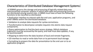 Characteristics of Distributed Database Management Systems:
-A DDBMS governs the storage and processing of logically related data over
interconnected computer systems in which both data and processing functions
are distributed among several sites. A DBMS must have at least the following
functions to be classified as distributed:
• Application interface to interact with the end user, application programs, and
other DBMSs within the distributed database.
• Validation to analyze data requests for syntax correctness.
• Transformation to decompose complex requests into atomic data request
components.
• Query optimization to find the best access strategy. (Which database
fragments must be accessed by the query, and how must data updates, if any,
be synchronized?)
• Mapping to determine the data location of local and remote fragments.
• I/O interface to read or write data from or to permanent local storage.
• Formatting to prepare the data for presentation to the end user or to an
application program.
 