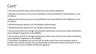 Cont’
• Security to provide data privacy at both local and remote databases.
• Backup and recovery to ensure the availability and recoverability of the database in case
of a failure.
• Backup and recovery to ensure the availability and recoverability of the database in case
of a failure.
• DB administration features for the database administrator.
• DB administration features for the database administrator.
• Concurrency control to manage simultaneous data access and to ensure data consistency
across database fragments in the DDBMS.
• Concurrency control to manage simultaneous data access and to ensure data consistency
across database fragments in the DDBMS.
• Transaction management to ensure that the data moves from one consistent state to
another. This activity includes the synchronization of local and remote transactions as well
as transactions across multiple distributed segments.
 