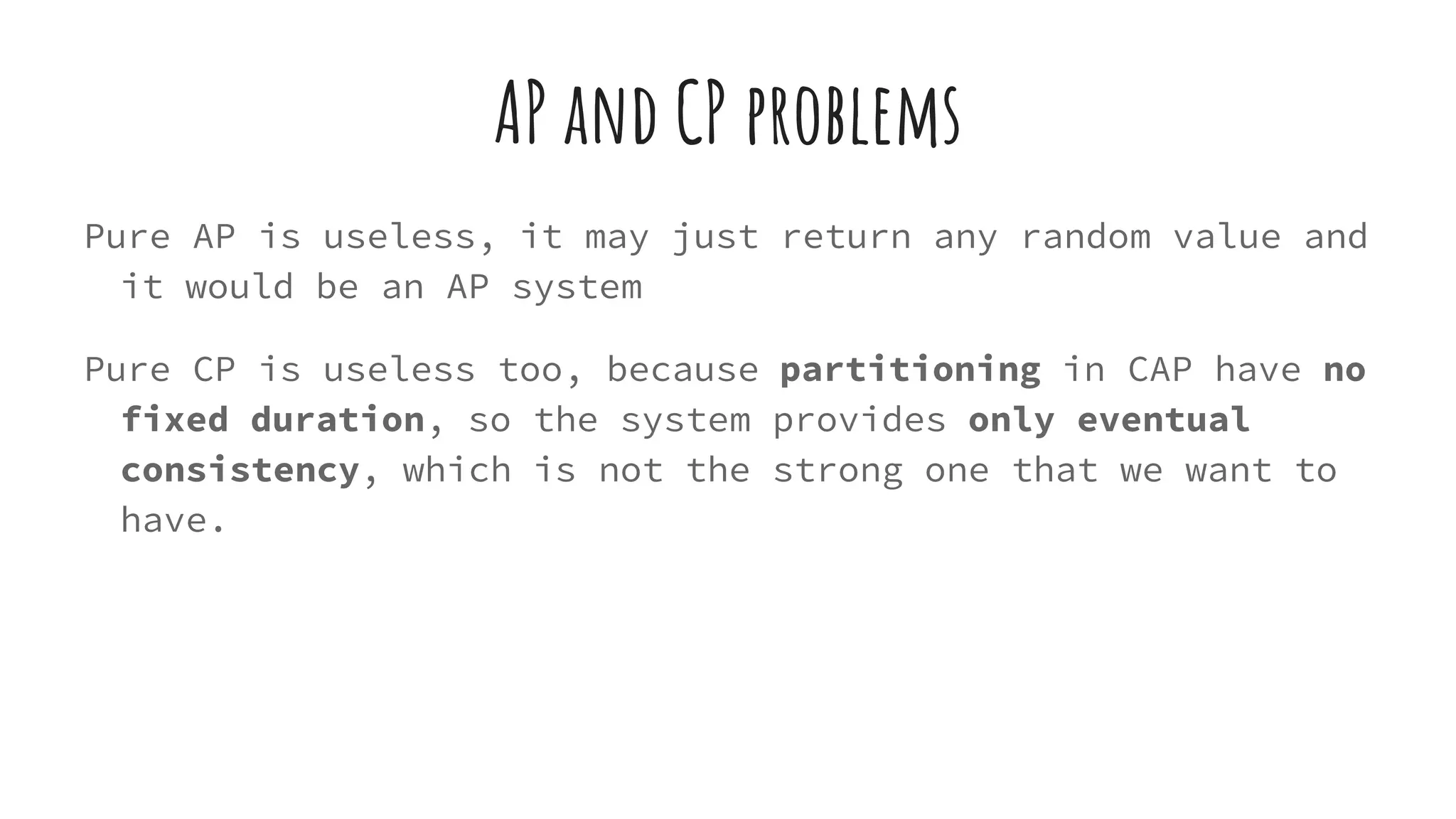 AP and CP problems
Pure AP is useless, it may just return any random value and
it would be an AP system
Pure CP is useless too, because partitioning in CAP have no
fixed duration, so the system provides only eventual
consistency, which is not the strong one that we want to
have.
 