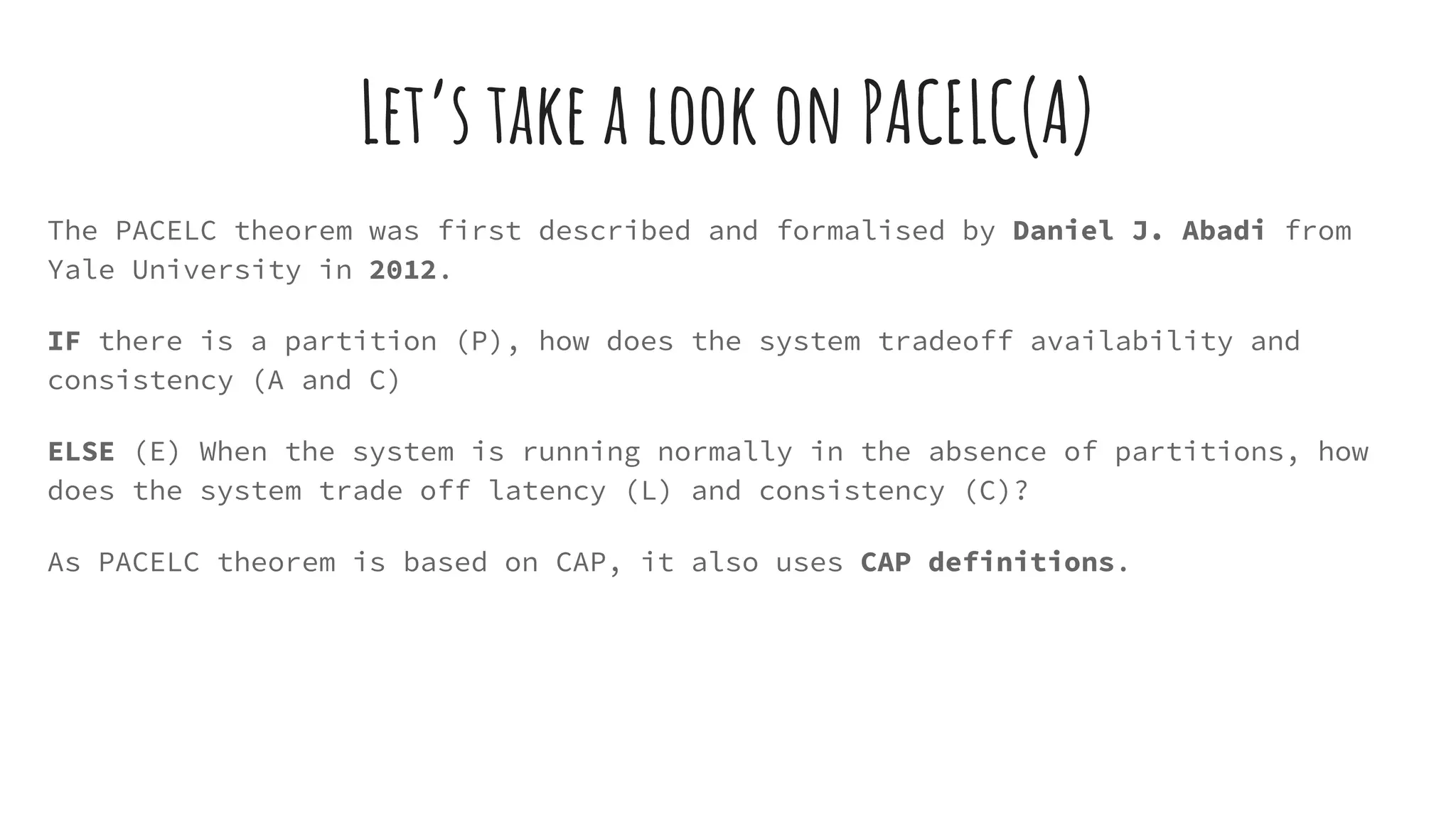 Let’s take a look on PACELC(A)
The PACELC theorem was first described and formalised by Daniel J. Abadi from
Yale University in 2012.
IF there is a partition (P), how does the system tradeoff availability and
consistency (A and C)
ELSE (E) When the system is running normally in the absence of partitions, how
does the system trade off latency (L) and consistency (C)?
As PACELC theorem is based on CAP, it also uses CAP definitions.
 