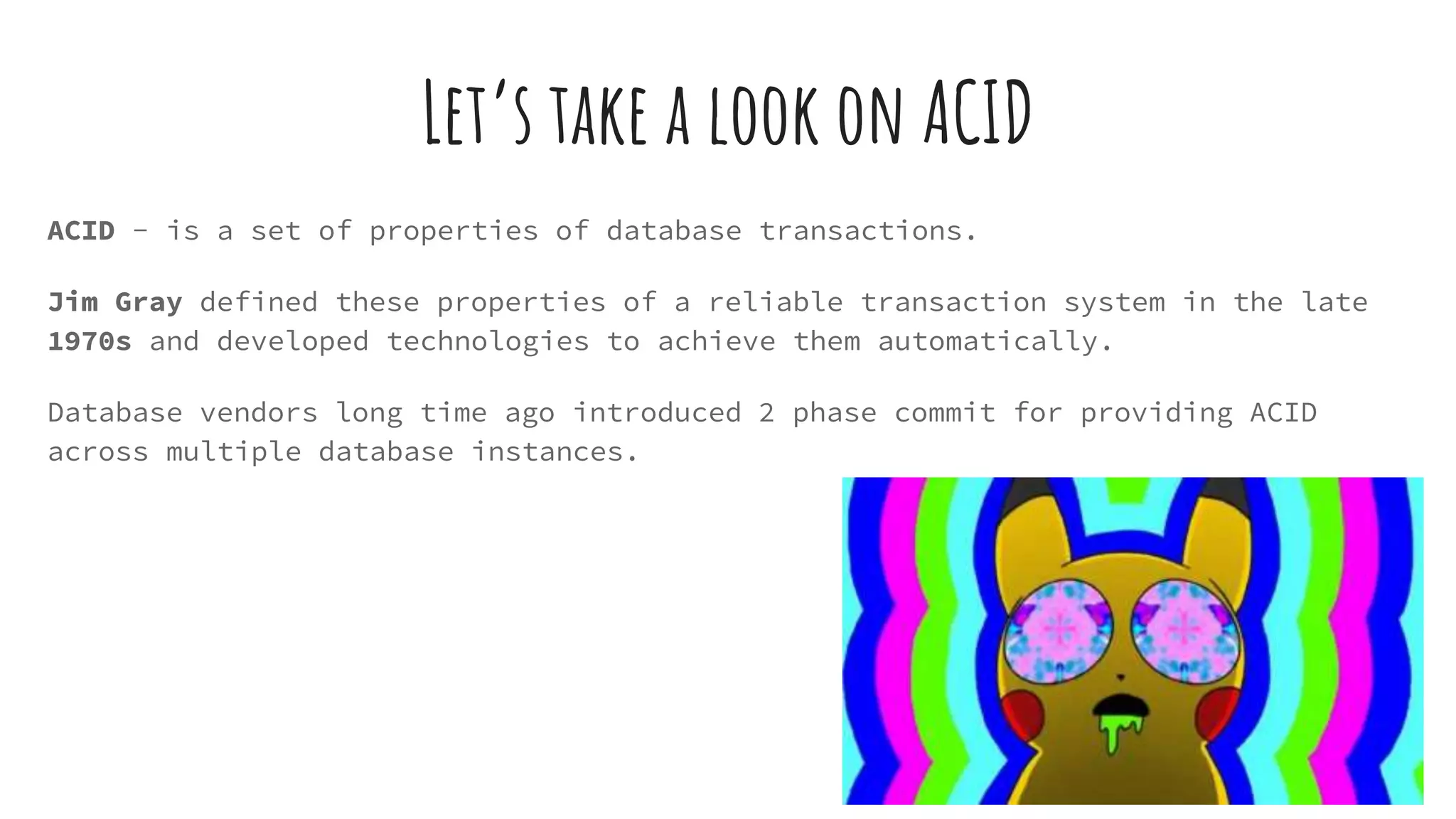 Let’s take a look on ACID
ACID - is a set of properties of database transactions.
Jim Gray defined these properties of a reliable transaction system in the late
1970s and developed technologies to achieve them automatically.
Database vendors long time ago introduced 2 phase commit for providing ACID
across multiple database instances.
 