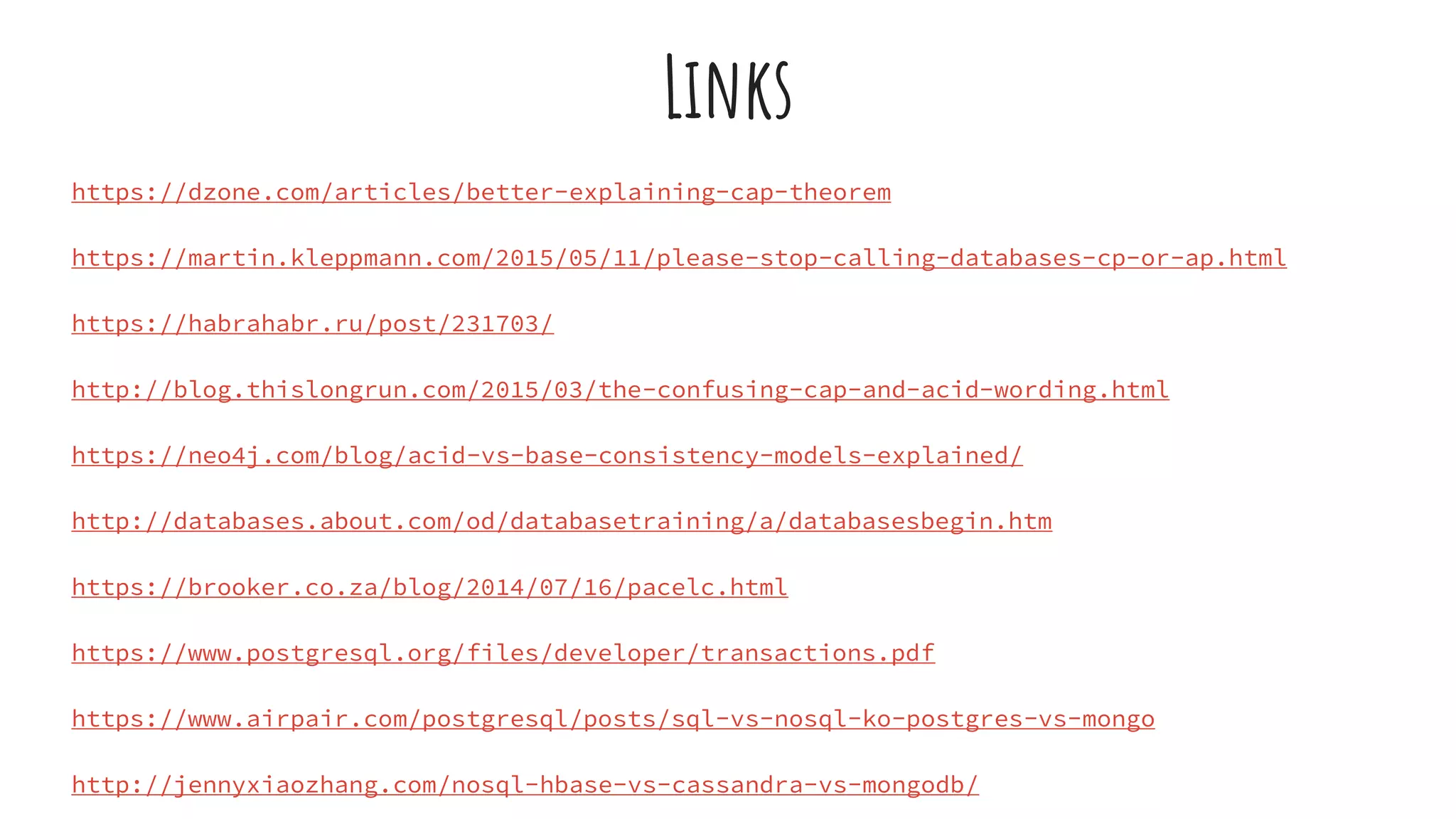 Links
https://dzone.com/articles/better-explaining-cap-theorem
https://martin.kleppmann.com/2015/05/11/please-stop-calling-databases-cp-or-ap.html
https://habrahabr.ru/post/231703/
http://blog.thislongrun.com/2015/03/the-confusing-cap-and-acid-wording.html
https://neo4j.com/blog/acid-vs-base-consistency-models-explained/
http://databases.about.com/od/databasetraining/a/databasesbegin.htm
https://brooker.co.za/blog/2014/07/16/pacelc.html
https://www.postgresql.org/files/developer/transactions.pdf
https://www.airpair.com/postgresql/posts/sql-vs-nosql-ko-postgres-vs-mongo
http://jennyxiaozhang.com/nosql-hbase-vs-cassandra-vs-mongodb/
 