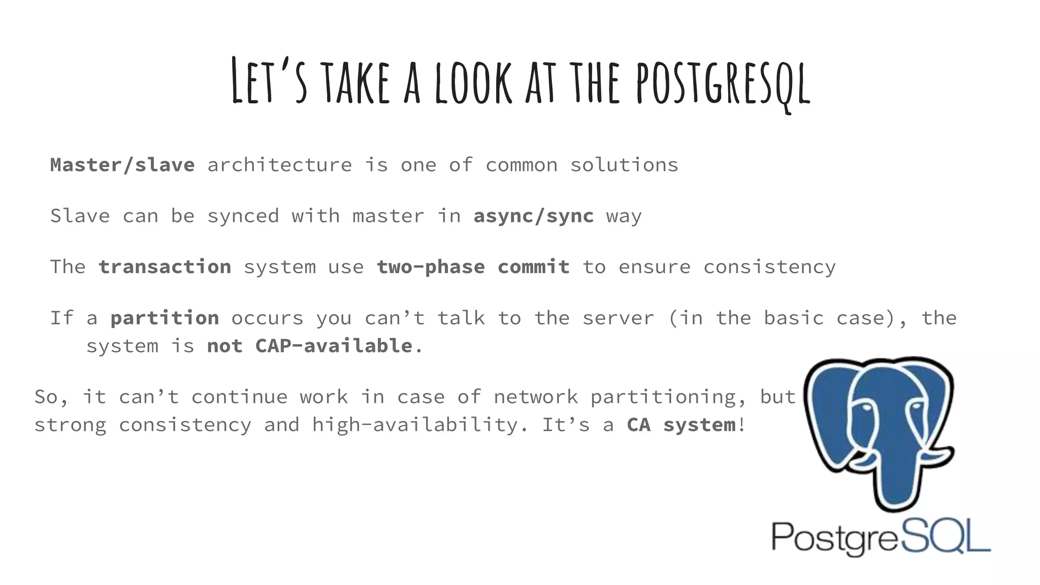 Let’s take a look at the postgresql
Master/slave architecture is one of common solutions
Slave can be synced with master in async/sync way
The transaction system use two-phase commit to ensure consistency
If a partition occurs you can’t talk to the server (in the basic case), the
system is not CAP-available.
So, it can’t continue work in case of network partitioning, but it provides
strong consistency and high-availability. It’s a CA system!
 