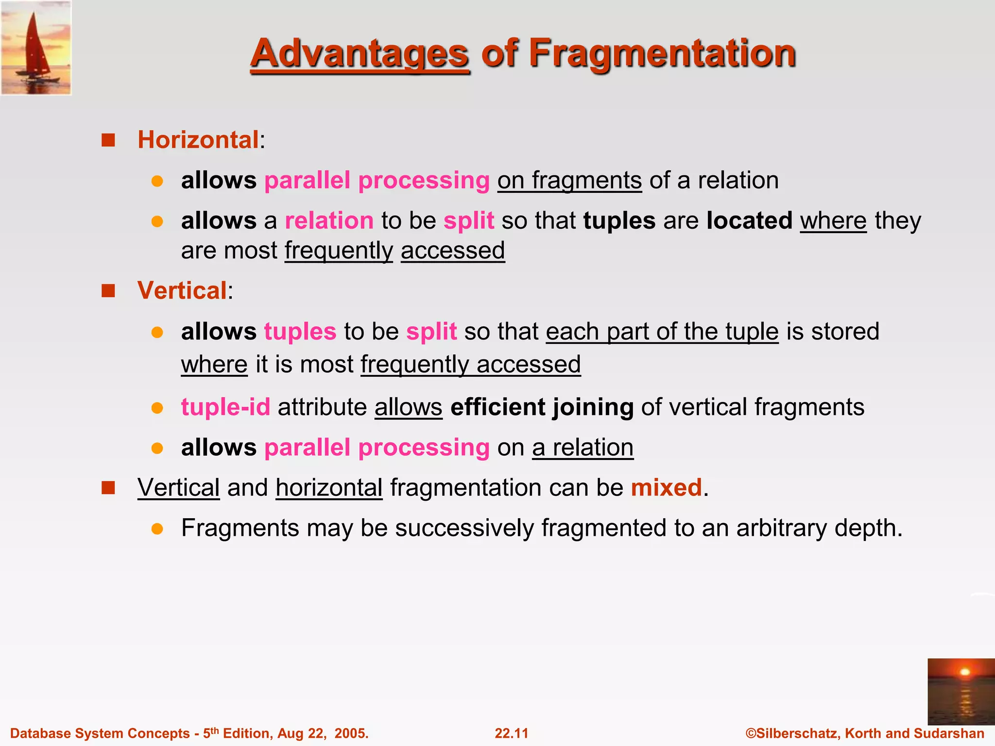 ©Silberschatz, Korth and Sudarshan 22.11 Database System Concepts - 5th Edition, Aug 22, 2005. Advantages of Fragmentation  Horizontal:  allows parallel processing on fragments of a relation  allows a relation to be split so that tuples are located where they are most frequently accessed  Vertical:  allows tuples to be split so that each part of the tuple is stored where it is most frequently accessed  tuple-id attribute allows efficient joining of vertical fragments  allows parallel processing on a relation  Vertical and horizontal fragmentation can be mixed.  Fragments may be successively fragmented to an arbitrary depth. 