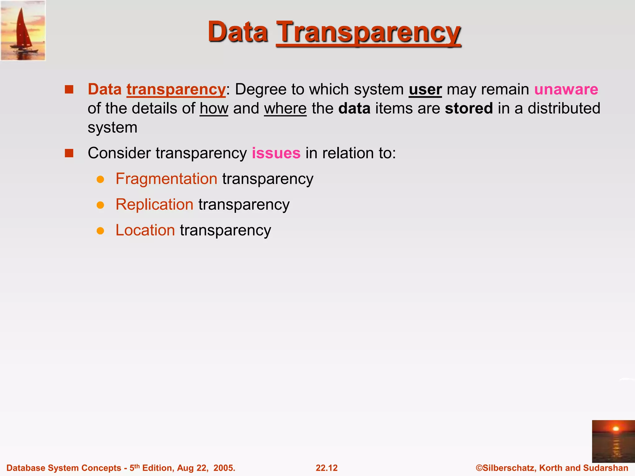 ©Silberschatz, Korth and Sudarshan 22.12 Database System Concepts - 5th Edition, Aug 22, 2005. Data Transparency  Data transparency: Degree to which system user may remain unaware of the details of how and where the data items are stored in a distributed system  Consider transparency issues in relation to:  Fragmentation transparency  Replication transparency  Location transparency 