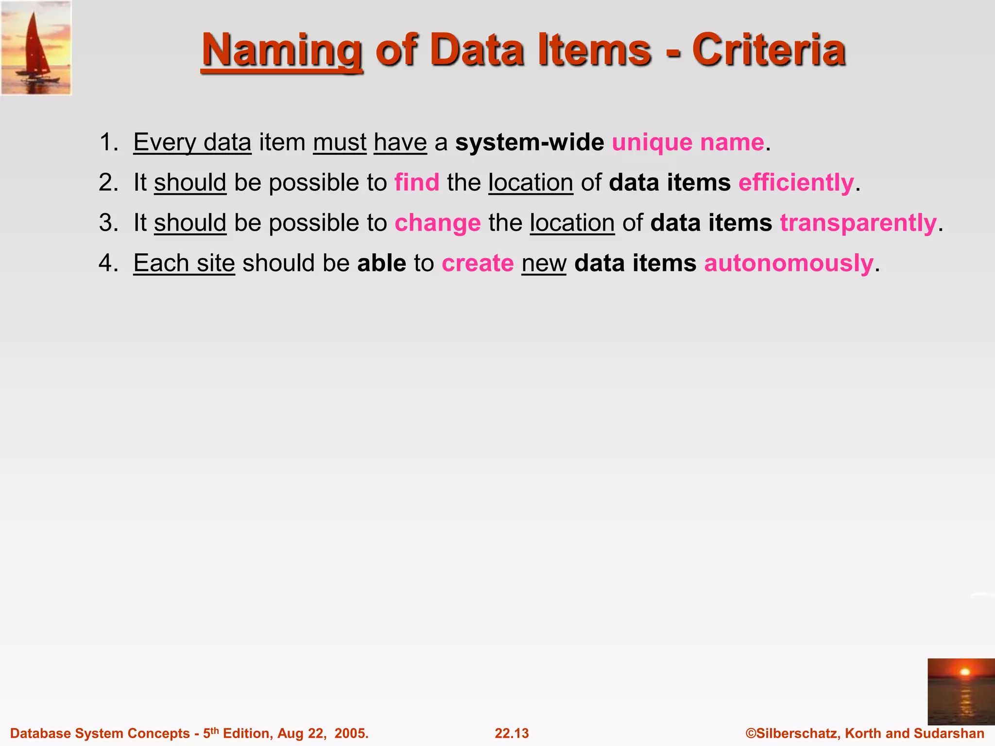 ©Silberschatz, Korth and Sudarshan 22.13 Database System Concepts - 5th Edition, Aug 22, 2005. Naming of Data Items - Criteria 1. Every data item must have a system-wide unique name. 2. It should be possible to find the location of data items efficiently. 3. It should be possible to change the location of data items transparently. 4. Each site should be able to create new data items autonomously. 