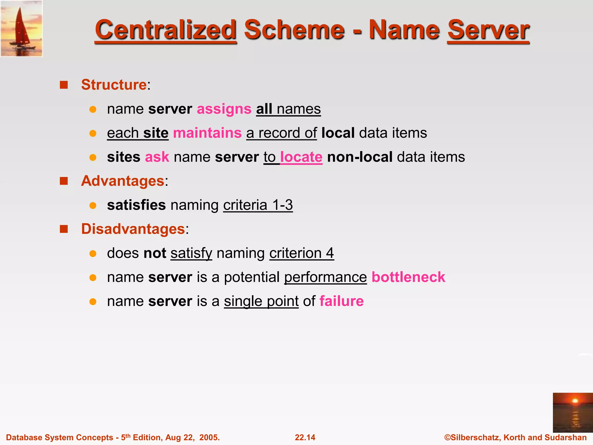 ©Silberschatz, Korth and Sudarshan 22.14 Database System Concepts - 5th Edition, Aug 22, 2005. Centralized Scheme - Name Server  Structure:  name server assigns all names  each site maintains a record of local data items  sites ask name server to locate non-local data items  Advantages:  satisfies naming criteria 1-3  Disadvantages:  does not satisfy naming criterion 4  name server is a potential performance bottleneck  name server is a single point of failure 