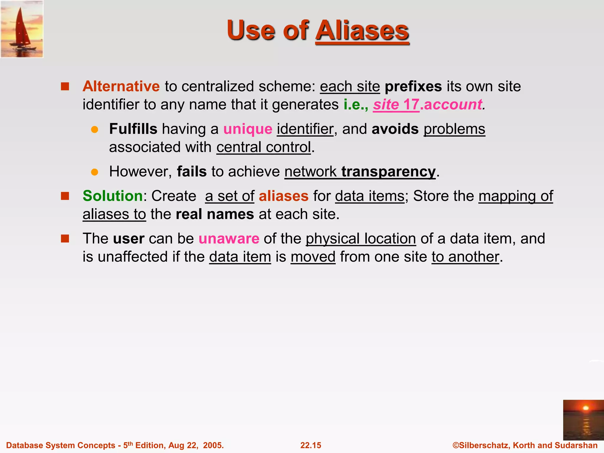 ©Silberschatz, Korth and Sudarshan 22.15 Database System Concepts - 5th Edition, Aug 22, 2005. Use of Aliases  Alternative to centralized scheme: each site prefixes its own site identifier to any name that it generates i.e., site 17.account.  Fulfills having a unique identifier, and avoids problems associated with central control.  However, fails to achieve network transparency.  Solution: Create a set of aliases for data items; Store the mapping of aliases to the real names at each site.  The user can be unaware of the physical location of a data item, and is unaffected if the data item is moved from one site to another. 
