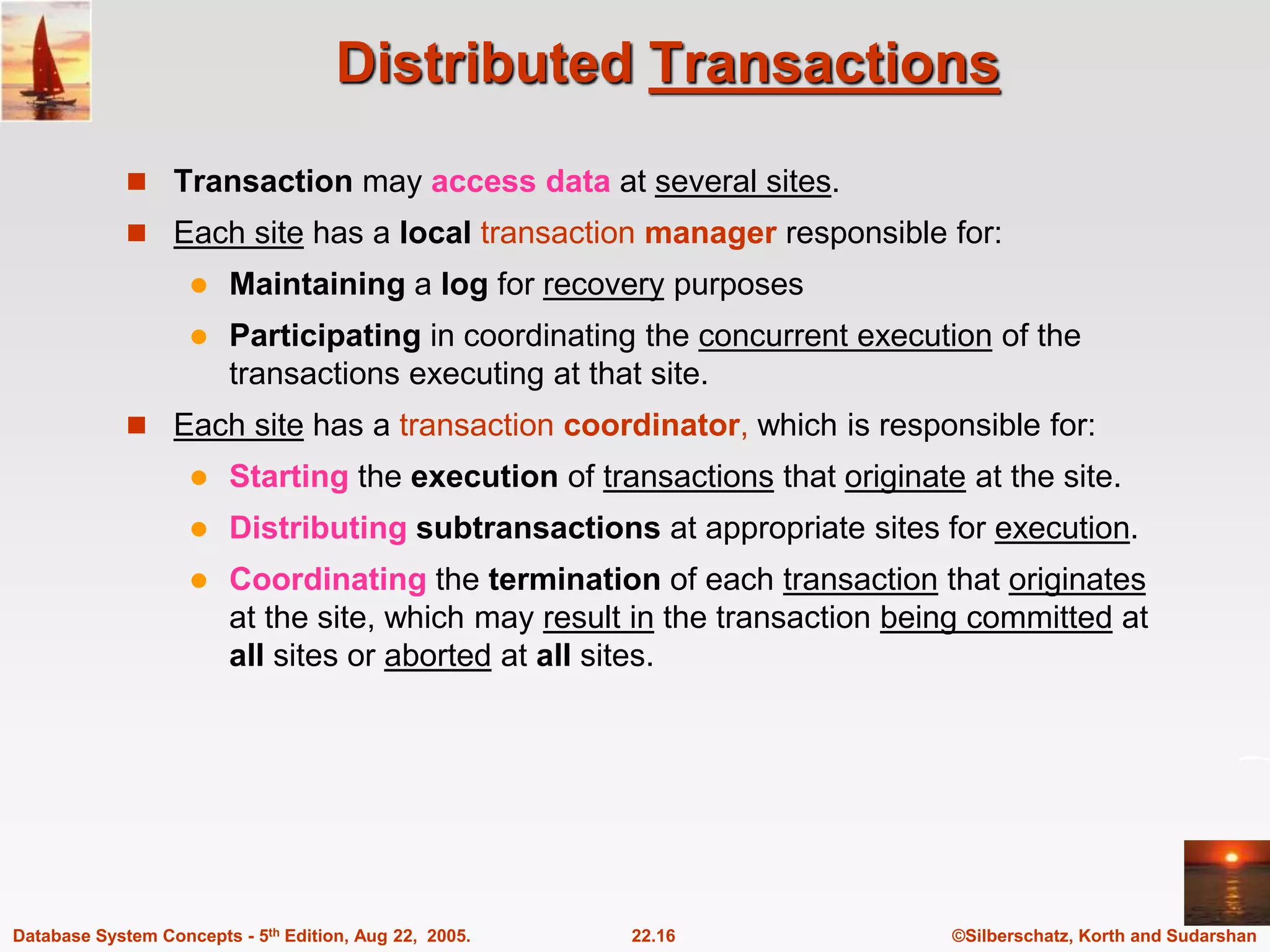 ©Silberschatz, Korth and Sudarshan 22.16 Database System Concepts - 5th Edition, Aug 22, 2005. Distributed Transactions  Transaction may access data at several sites.  Each site has a local transaction manager responsible for:  Maintaining a log for recovery purposes  Participating in coordinating the concurrent execution of the transactions executing at that site.  Each site has a transaction coordinator, which is responsible for:  Starting the execution of transactions that originate at the site.  Distributing subtransactions at appropriate sites for execution.  Coordinating the termination of each transaction that originates at the site, which may result in the transaction being committed at all sites or aborted at all sites. 