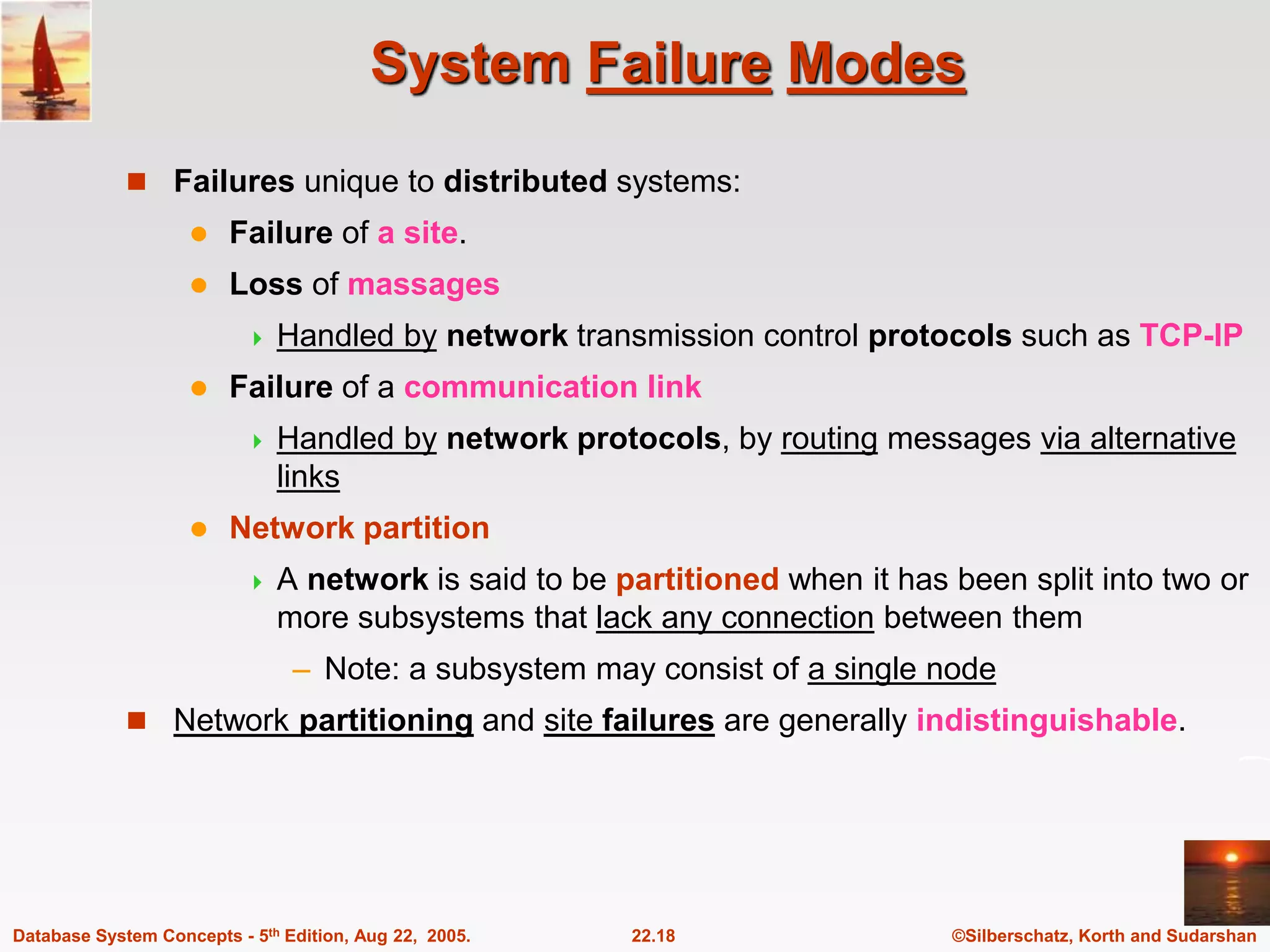©Silberschatz, Korth and Sudarshan 22.18 Database System Concepts - 5th Edition, Aug 22, 2005. System Failure Modes  Failures unique to distributed systems:  Failure of a site.  Loss of massages  Handled by network transmission control protocols such as TCP-IP  Failure of a communication link  Handled by network protocols, by routing messages via alternative links  Network partition  A network is said to be partitioned when it has been split into two or more subsystems that lack any connection between them – Note: a subsystem may consist of a single node  Network partitioning and site failures are generally indistinguishable. 