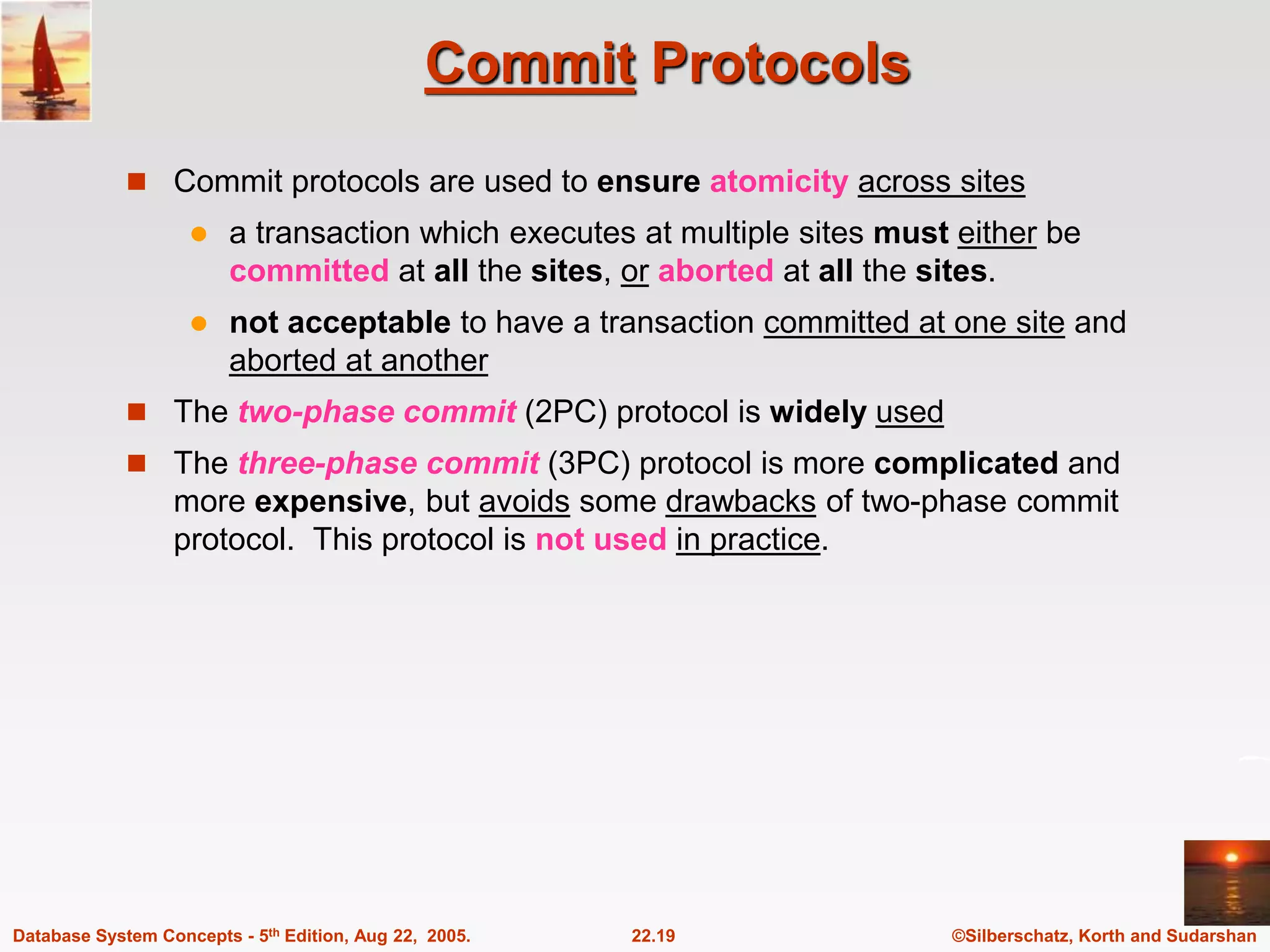 ©Silberschatz, Korth and Sudarshan 22.19 Database System Concepts - 5th Edition, Aug 22, 2005. Commit Protocols  Commit protocols are used to ensure atomicity across sites  a transaction which executes at multiple sites must either be committed at all the sites, or aborted at all the sites.  not acceptable to have a transaction committed at one site and aborted at another  The two-phase commit (2PC) protocol is widely used  The three-phase commit (3PC) protocol is more complicated and more expensive, but avoids some drawbacks of two-phase commit protocol. This protocol is not used in practice. 
