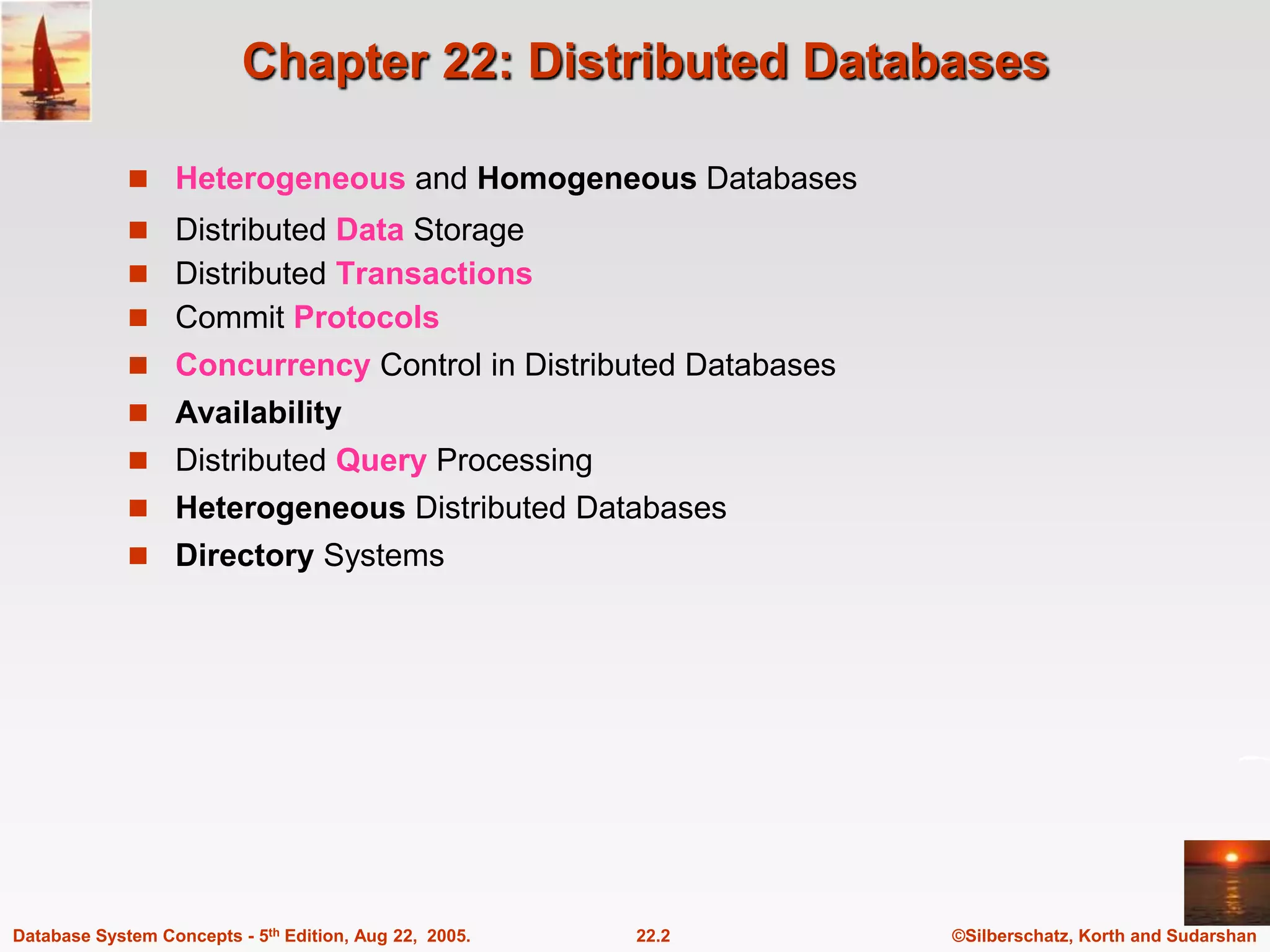 ©Silberschatz, Korth and Sudarshan 22.2 Database System Concepts - 5th Edition, Aug 22, 2005. Chapter 22: Distributed Databases  Heterogeneous and Homogeneous Databases  Distributed Data Storage  Distributed Transactions  Commit Protocols  Concurrency Control in Distributed Databases  Availability  Distributed Query Processing  Heterogeneous Distributed Databases  Directory Systems 