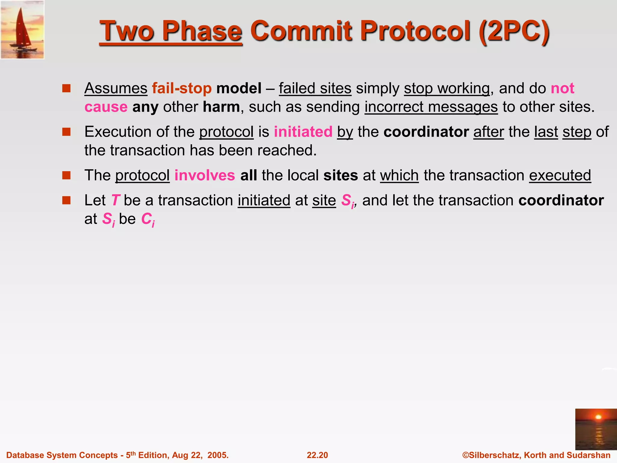 ©Silberschatz, Korth and Sudarshan 22.20 Database System Concepts - 5th Edition, Aug 22, 2005. Two Phase Commit Protocol (2PC)  Assumes fail-stop model – failed sites simply stop working, and do not cause any other harm, such as sending incorrect messages to other sites.  Execution of the protocol is initiated by the coordinator after the last step of the transaction has been reached.  The protocol involves all the local sites at which the transaction executed  Let T be a transaction initiated at site Si, and let the transaction coordinator at Si be Ci 