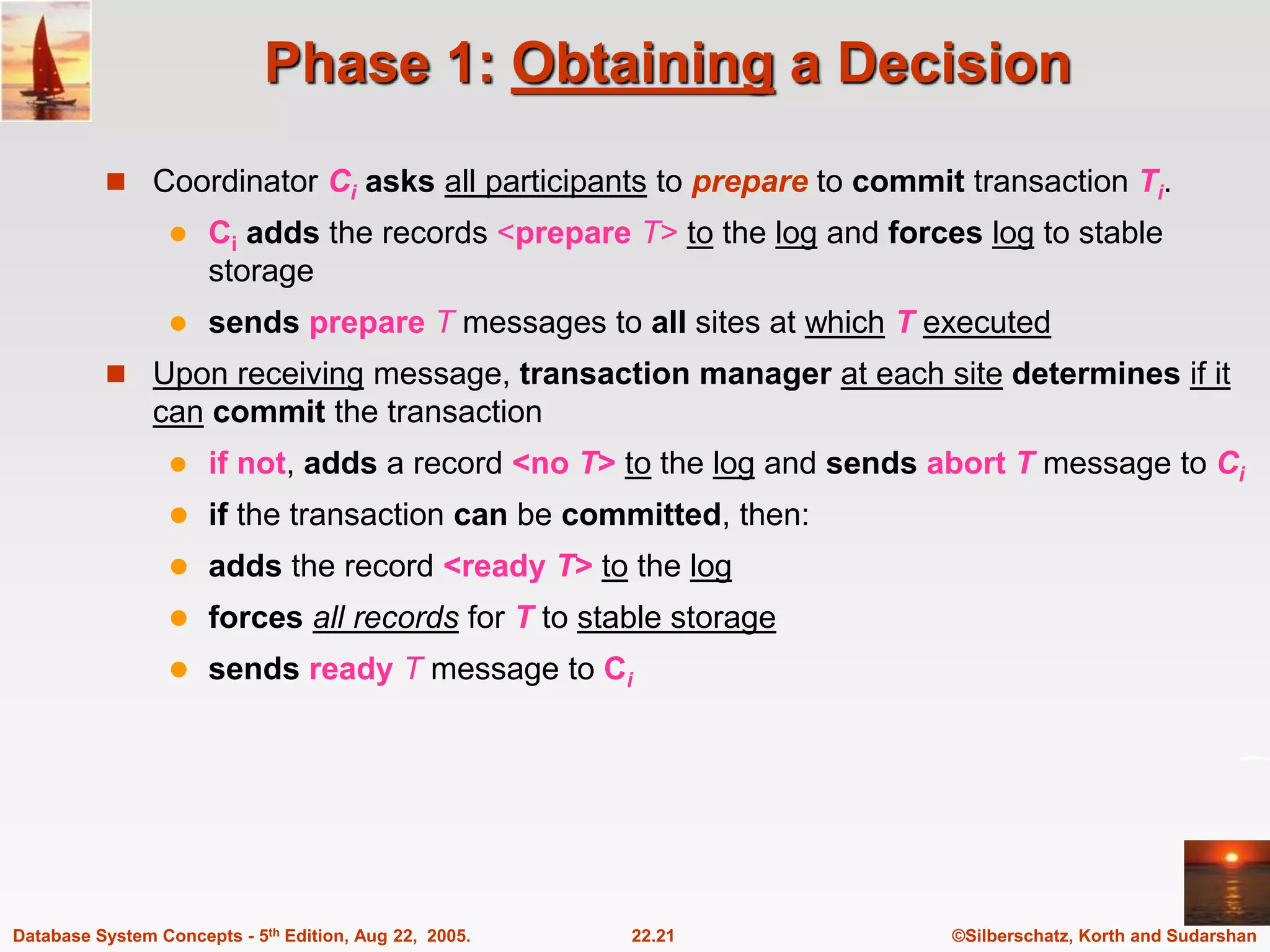©Silberschatz, Korth and Sudarshan 22.21 Database System Concepts - 5th Edition, Aug 22, 2005. Phase 1: Obtaining a Decision  Coordinator Ci asks all participants to prepare to commit transaction Ti.  Ci adds the records <prepare T> to the log and forces log to stable storage  sends prepare T messages to all sites at which T executed  Upon receiving message, transaction manager at each site determines if it can commit the transaction  if not, adds a record <no T> to the log and sends abort T message to Ci  if the transaction can be committed, then:  adds the record <ready T> to the log  forces all records for T to stable storage  sends ready T message to Ci 