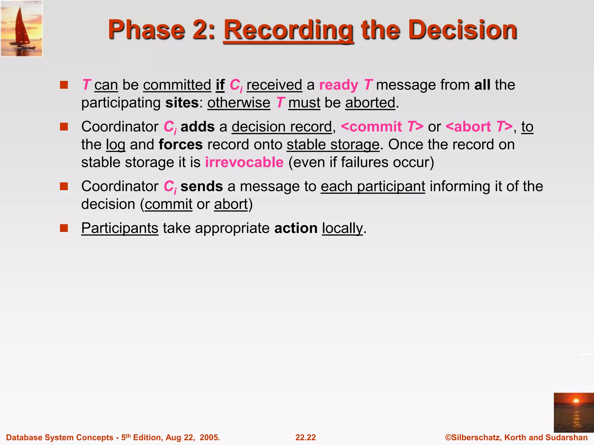 ©Silberschatz, Korth and Sudarshan 22.22 Database System Concepts - 5th Edition, Aug 22, 2005. Phase 2: Recording the Decision  T can be committed if Ci received a ready T message from all the participating sites: otherwise T must be aborted.  Coordinator Ci adds a decision record, <commit T> or <abort T>, to the log and forces record onto stable storage. Once the record on stable storage it is irrevocable (even if failures occur)  Coordinator Ci sends a message to each participant informing it of the decision (commit or abort)  Participants take appropriate action locally. 