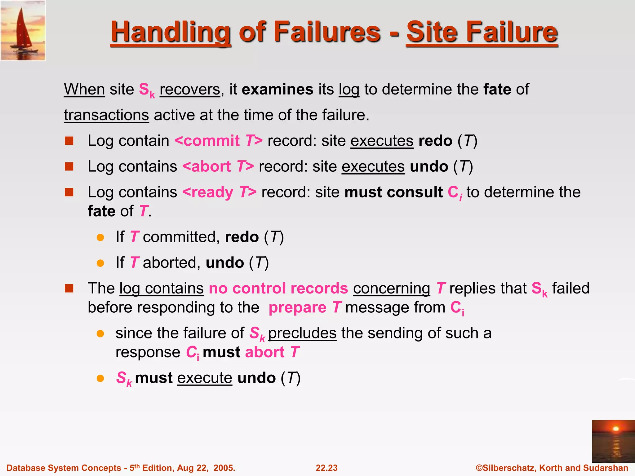 ©Silberschatz, Korth and Sudarshan 22.23 Database System Concepts - 5th Edition, Aug 22, 2005. Handling of Failures - Site Failure When site Sk recovers, it examines its log to determine the fate of transactions active at the time of the failure.  Log contain <commit T> record: site executes redo (T)  Log contains <abort T> record: site executes undo (T)  Log contains <ready T> record: site must consult Ci to determine the fate of T.  If T committed, redo (T)  If T aborted, undo (T)  The log contains no control records concerning T replies that Sk failed before responding to the prepare T message from Ci  since the failure of Sk precludes the sending of such a response Ci must abort T  Sk must execute undo (T) 